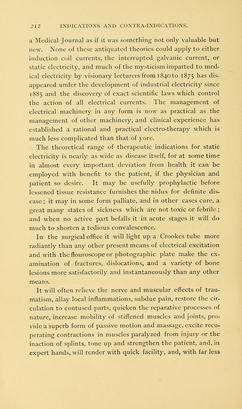 a Medical Journal as if it was something not only valuable but new. None of these antiquated theories could apply to either induction coil currents, the interrupted galvanic current, or static electricity, and much of the mysticism imparted to med- ical electricity by visionary lecturers from 1840 to 1875 has dis- appeared under the development of industrial electricity since 1885 and the discovery of exact scientific laws which control the action of all electrical currents. The management of electrical machinery in any form is now as practical as the management of other machinery, and clinical experience has established a rational and practical electro-therapy which is much less complicated than that of yore. The theoretical range of therapeutic indications for static electricity is nearly as wide as disease itself, for at some time in almost every important deviation from health it can be employed with benefit to the patient, if the physician and patient so desire. It may be usefully prophylactic before lessened tissue resistance furnishes the nidus for definite dis- ease ; it may in some form palliate, and in other cases cure, a great many states of sickness which are not toxic or febrile ; and when no active part befalls it in acute stages it will do much to shorten a tedious convalescence. In the surgical office it will light up a Crookes tube more radiantly than any other present means of electrical excitation and with the flouroscope or photographic plate make the ex- amination of fractures, dislocations, and a variety of bone lesions more satisfactorily and instantaneously than any other means. It will often relieve the nerve and muscular effects of trau- matism, allay local inflammations, subdue pain, restore the cir- culation to contused parts, quicken the reparative processes of nature, increase mobility of stiffened muscles and Joints, pro- vide a superb form of passive motion and massage, excite recu- perating contractions in muscles paralyzed from injury or the inaction of splints, tone up and strengthen the patient, and, in expert hands, will render with quick facility, and, with far less