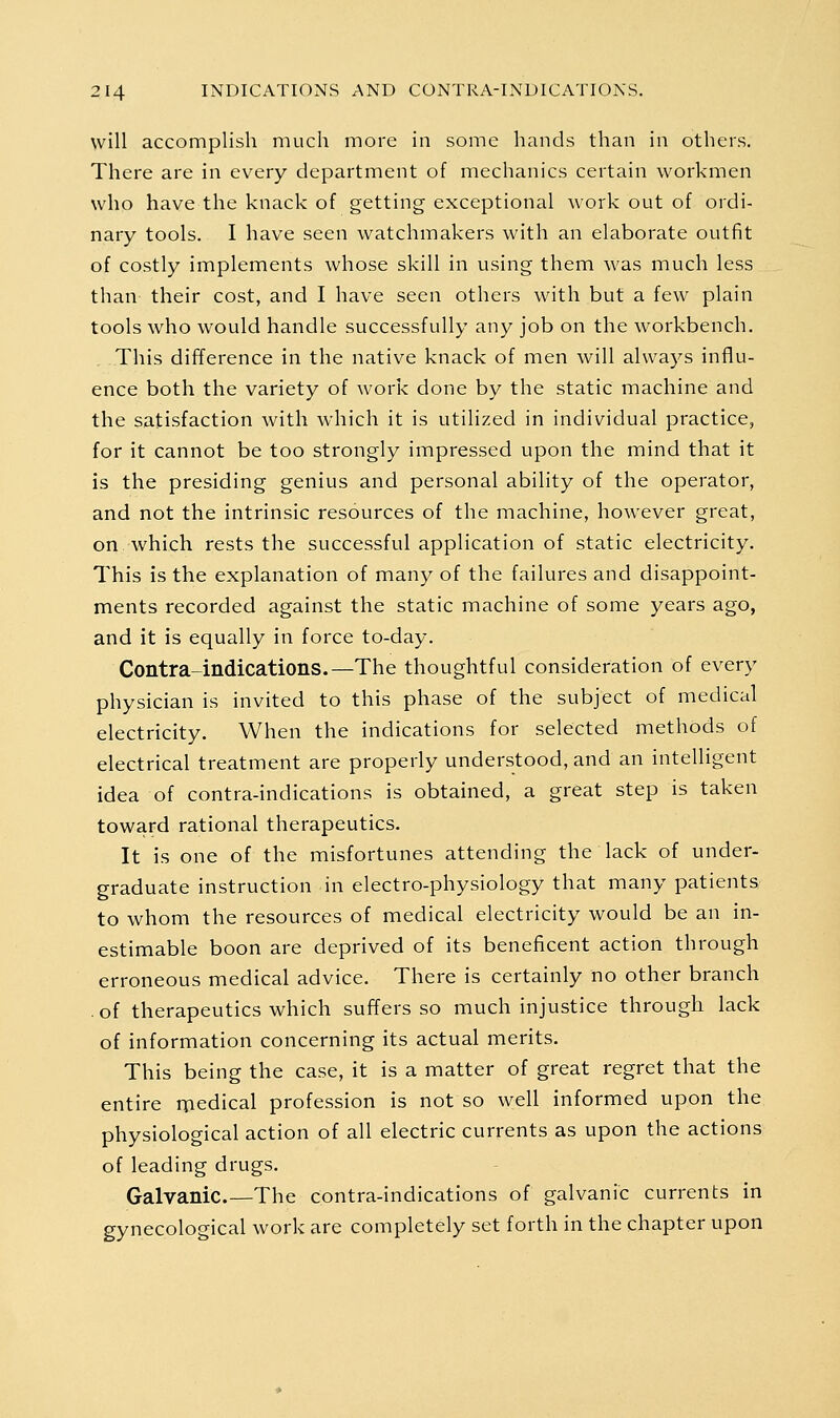 will accomplish much more in some hands than in others. There are in every department of mechanics certain workmen who have the knack of getting exceptional work out of ordi- nary tools. I have seen watchmakers with an elaborate outfit of costly implements whose skill in using them was much less than their cost, and I have seen others with but a few plain tools who would handle successfully any job on the workbench. This difference in the native knack of men will always influ- ence both the variety of work done by the static machine and the satisfaction with which it is utilized in individual practice, for it cannot be too strongly impressed upon the mind that it is the presiding genius and personal ability of the operator, and not the intrinsic resources of the machine, however great, on Avhich rests the successful application of static electricity. This is the explanation of many of the failures and disappoint- ments recorded against the static machine of some years ago, and it is equally in force to-day. Contra-indications.—The thoughtful consideration of every physician is invited to this phase of the subject of medical electricity. When the indications for selected methods of electrical treatment are properly understood, and an intelligent idea of contra-indications is obtained, a great step is taken toward rational therapeutics. It is one of the misfortunes attending the lack of under- graduate instruction in electro-physiology that many patients to whom the resources of medical electricity would be an in- estimable boon are deprived of its beneficent action through erroneous medical advice. There is certainly no other branch . of therapeutics which suffers so much injustice through lack of information concerning its actual merits. This being the case, it is a matter of great regret that the entire medical profession is not so well informed upon the physiological action of all electric currents as upon the actions of leading drugs. Galvanic.—The contra-indications of galvanic currents in gynecological work are completely set forth in the chapter upon