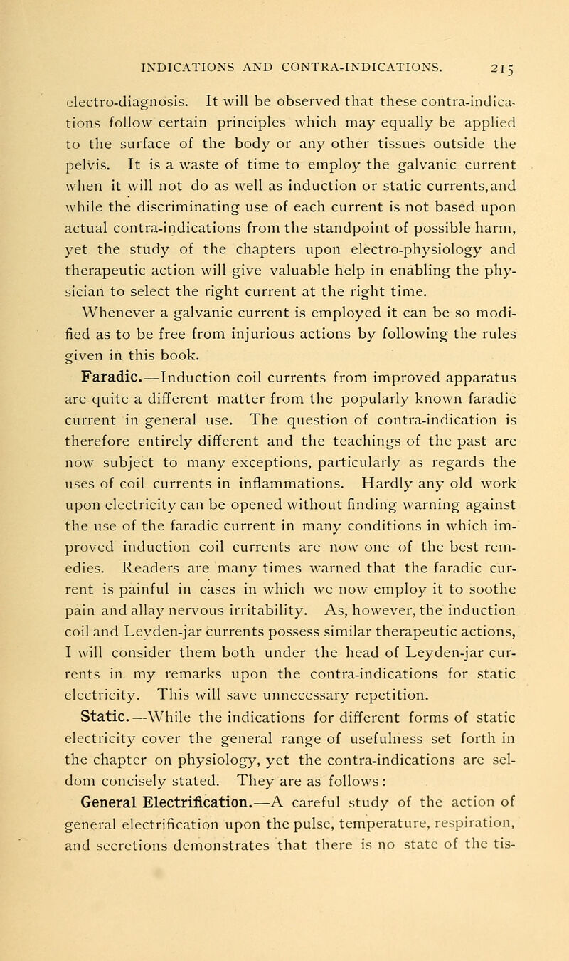 ulectro-diagnosis. It will be observed that these contra-indica- tions follow certain principles which may equally be applied to the surface of the body or any other tissues outside the pelvis. It is a waste of time to employ the galvanic current when it will not do as well as induction or static currents, and while the discriminating use of each current is not based upon actual contra-indications from the standpoint of possible harm, yet the study of the chapters upon electro-physiology and therapeutic action will give valuable help in enabling the phy- sician to select the right current at the right time. Whenever a galvanic current is employed it can be so modi- fied as to be free from injurious actions by following the rules given in this book. Faradic.—Induction coil currents from improved apparatus are quite a different matter from the popularly known faradic current in general use. The question of contra-indication is therefore entirely different and the teachings of the past are now subject to many exceptions, particularly as regards the uses of coil currents in inflammations. Hardly any old work upon electricity can be opened without finding warning against the use of the faradic current in many conditions in which im- proved induction coil currents are now one of the best rem- edies. Readers are many times warned that the faradic cur- rent is painful in cases in which we now employ it to soothe pain and allay nervous irritability. As, however, the induction coil and Leyden-jar currents possess similar therapeutic actions, I will consider them both under the head of Leyden-jar cur- rents in my remarks upon the contra-indications for static electricity. This will save unnecessary repetition. Static.—While the indications for different forms of static electricity cover the general range of usefulness set forth in the chapter on physiology, yet the contra-indications are sel- dom concisely stated. They are as follows : General Electrification.—A careful study of the action of general electrification upon the pulse, temperature, respiration, and secretions demonstrates that there is no state of the tis-