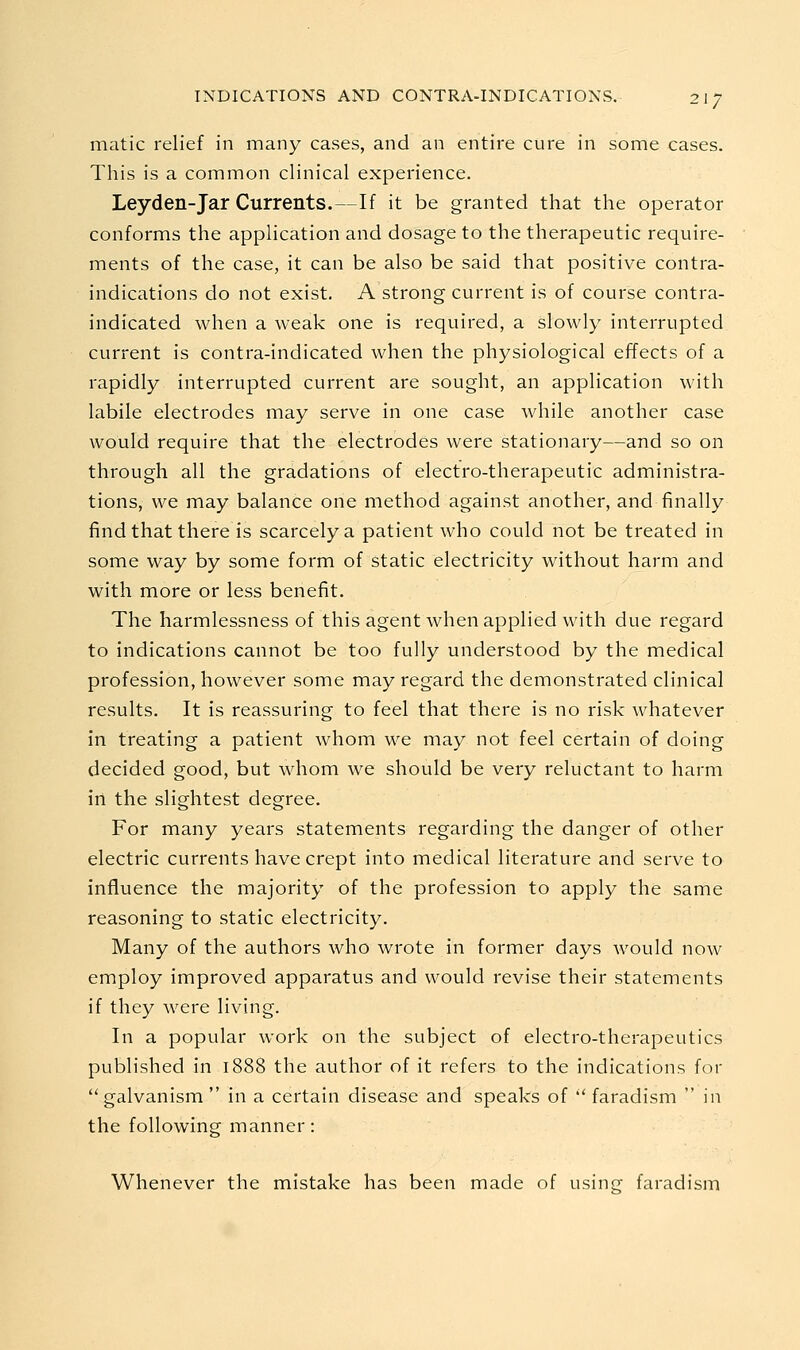 matic relief in many cases, and an entire cure in some cases. This is a common clinical experience. Leyden-Jar Currents.—If it be granted that the operator conforms the application and dosage to the therapeutic require- ments of the case, it can be also be said that positive contra- indications do not exist. A strong current is of course contra- indicated when a weak one is required, a slowly interrupted current is contra-indicated when the physiological effects of a rapidly interrupted current are sought, an application with labile electrodes may serve in one case while another case would require that the electrodes were stationary—and so on through all the gradations of electro-therapeutic administra- tions, we may balance one method against another, and finally find that there is scarcely a patient who could not be treated in some way by some form of static electricity without harm and with more or less benefit. The harmlessness of this agent when applied with due regard to indications cannot be too fully understood by the medical profession, however some may regard the demonstrated clinical results. It is reassuring to feel that there is no risk whatever in treating a patient whom we may not feel certain of doing decided good, but whom we should be very reluctant to harm in the slightest degree. For many years statements regarding the danger of other electric currents have crept into medical literature and serve to influence the majority of the profession to apply the same reasoning to static electricity. Many of the authors who wrote in former days would now employ improved apparatus and would revise their statements if they were living. In a popular work on the subject of electro-therapeutics published in 1888 the author of it refers to the indications for galvanism  in a certain disease and speaks of  faradism  in the following manner: Whenever the mistake has been made of using faradism