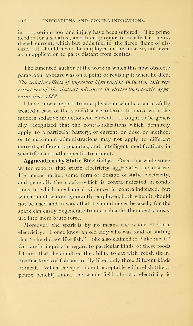 ill- , serious loss and injury have been suffered. The prime need Iz lor a sedative, and directly opposite in effect is the in- duced current, which but adds fuel to the fierce flame of dis- ease. It should never be employed in this disease, not even as an application to parts distant from centies. The lamented author of the work in which this now obsolete paragraph appears was on a point of revising it when he died. T/ie sedative effects of improved Jiigh-tension induction coils rep- resent one of the distinct advances in electro-tJierapeiitic appa- ratus since 1888. I have now a report from a physician who has successfully treated a case of the same disease referred to above with the modern sedative induction-coil current. It ought to be gener- ally recognized that the contra-indications which definitely apply to a particular battery, or current, or dose, or method, or to maximum administrations, may not apply to different currents, different apparatus, and intelligent modifications in scientific electro-therapeutic treatment. Aggravations by Static Electricity.—Once in a while some writer reports that static electricity aggravates the disease. He means, rather, some form or dosage of static electricity,' and generally the spark—which is contra-indicated in condi- tions in which mechanical violence is contra-indicated, but which is not seldom ignorantly employed, both when it should not be used and in ways that it should never be used ; for the spark can easily degenerate from a valuable therapeutic meas- ure into mere brute force. Moreover, the spark is by no means the whole of static electricity. I once knew an old lady who was fond of stating that  she did not like fish. She also claimed to  like meat. On careful inquiry in regard to particular kinds of these foods I found that she admitted the ability to eat with relish six in- dividual kinds of fish, and really liked only three different kinds of meat. When the spark is not acceptable with relish (thera- peutic benefit) almost the whole field of static electricity is
