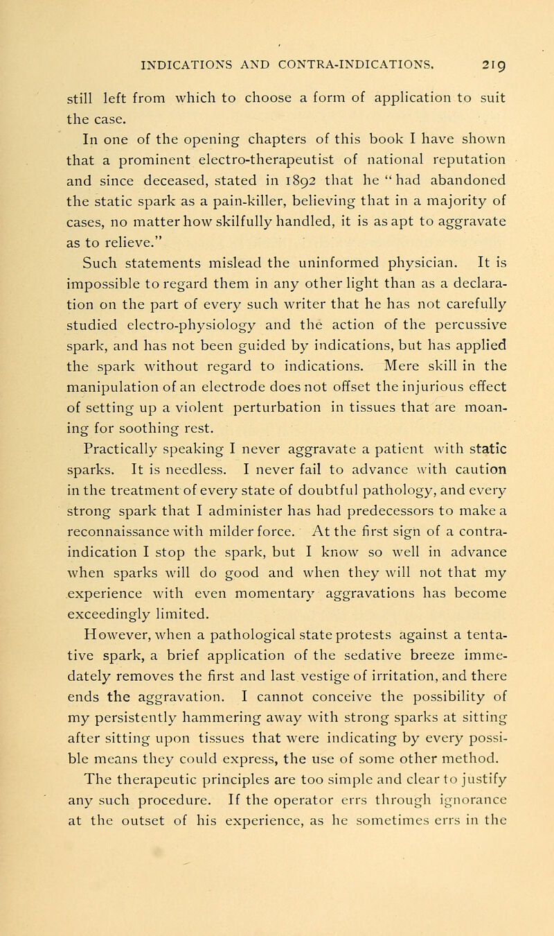 still left from which to choose a form of application to suit the case. In one of the opening chapters of this book I have shown that a prominent electro-therapeutist of national reputation and since deceased, stated in 1892 that he  had abandoned the static spark as a pain-killer, believing that in a majority of cases, no matter how skilfully handled, it is as apt to aggravate as to relieve. Such statements mislead the uninformed physician. It is impossible to regard them in any other light than as a declara- tion on the part of every such writer that he has not carefully studied electro-physiology and the action of the percussive spark, and has not been guided by indications, but has applied the spark without regard to indications. Mere skill in the manipulation of an electrode does not offset the injurious effect of setting up a violent perturbation in tissues that are moan- ing for soothing rest. Practically speaking I never aggravate a patient with static sparks. It is needless. I never fail to advance with caution in the treatment of every state of doubtful pathology, and every strong spark that I administer has had predecessors to make a reconnaissance with milder force. At the first sign of a contra- indication I stop the spark, but I know so well in advance when sparks will do good and when they will not that my experience with even momentary aggravations has become exceedingly limited. However, when a pathological state protests against a tenta- tive spark, a brief application of the sedative breeze imme- dately removes the first and last vestige of irritation, and there ends the aggravation. I cannot conceive the possibility of my persistently hammering away with strong sparks at sitting after sitting upon tissues that were indicating by every possi- ble means they could express, the use of some other method. The therapeutic principles are too simple and clear to justify any such procedure. If the operator errs through ignorance at the outset of his experience, as he sometimes errs in the