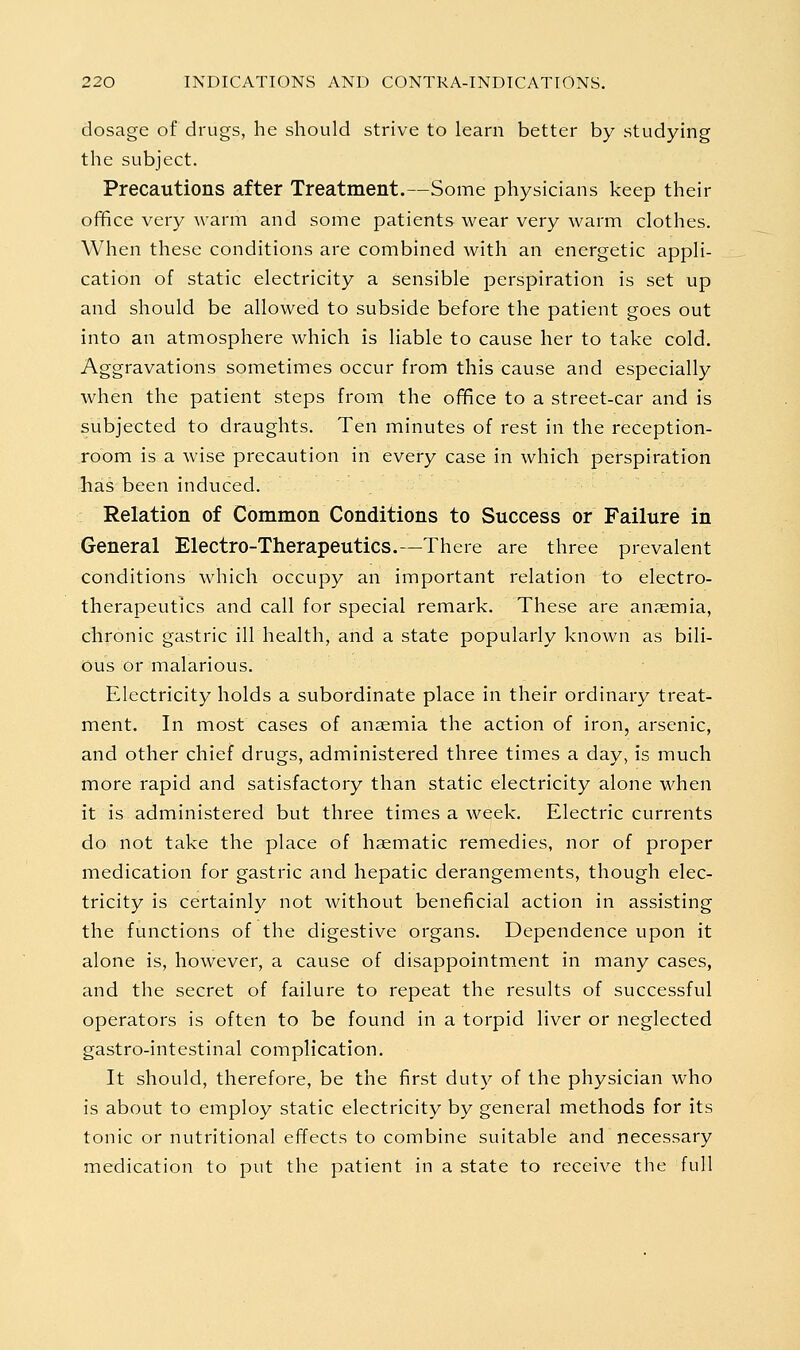 dosage of drugs, he should strive to learn better by studying the subject. Precautions after Treatment.—Some physicians keep their ofifiice very warm and some patients wear very warm clothes. When these conditions are combined with an energetic appli- cation of static electricity a sensible perspiration is set up and should be allowed to subside before the patient goes out into an atmosphere which is liable to cause her to take cold. Aggravations sometimes occur from this cause and especially when the patient steps from the office to a street-car and is subjected to draughts. Ten minutes of rest in the reception- room is a wise precaution in every case in which perspiration has been induced. Relation of Common Conditions to Success or Failure in General Electro-Therapeutics.—There are three prevalent conditions which occupy an important relation to electro- therapeutics and call for special remark. These are anaemia, chronic gastric ill health, and a state popularly known as bili- ous or malarious. Electricity holds a subordinate place in their ordinary treat- ment. In most cases of anaemia the action of iron, arsenic, and other chief drugs, administered three times a day, is much more rapid and satisfactory than static electricity alone when it is administered but three times a week. Electric currents do not take the place of haematic remedies, nor of proper medication for gastric and hepatic derangements, though elec- tricity is certainly not without beneficial action in assisting the functions of the digestive organs. Dependence upon it alone is, however, a cause of disappointment in many cases, and the secret of failure to repeat the results of successful operators is often to be found in a torpid liver or neglected gastro-intestinal complication. It should, therefore, be the first duty of the physician who is about to employ static electricity by general methods for its tonic or nutritional effects to combine suitable and necessary medication to put the patient in a state to receive the full