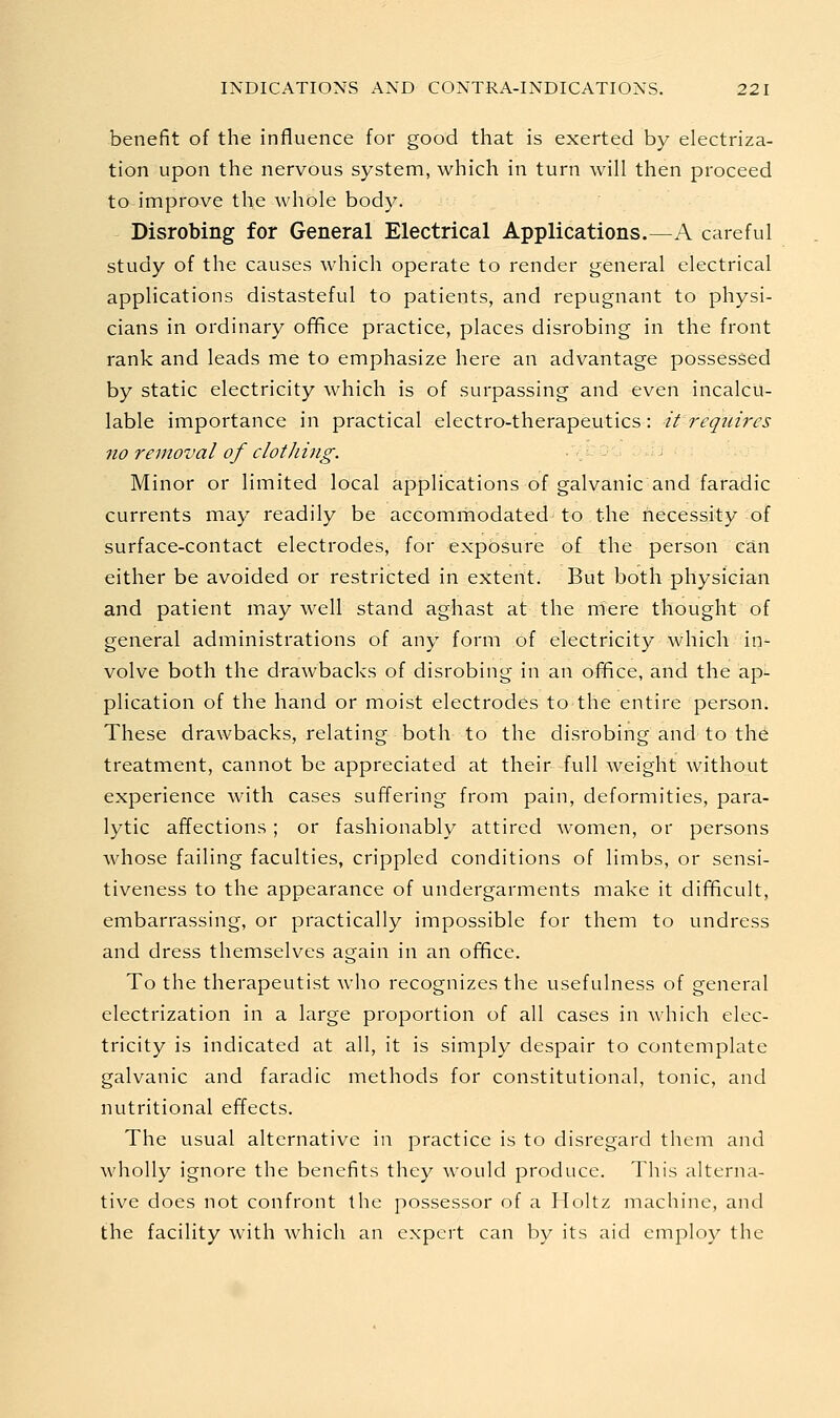 benefit of the influence for good that is exerted by electriza- tion upon the nervous system, which in turn will then proceed to improve the whole body. Disrobing for General Electrical Applications.—A careful study of the causes which operate to render general electrical applications distasteful to patients, and repugnant to physi- cians in ordinary office practice, places disrobing in the front rank and leads me to emphasize here an advantage possessed by static electricity which is of surpassing and even incalcu- lable importance in practical electro-therapeutics: it 7'equires no removal of clothing. Minor or limited local applications of galvanic and faradic currents may readily be accommodated to the necessity of surface-contact electrodes, for exposure of the person can either be avoided or restricted in extent. But both physician and patient may well stand aghast at the mere thought of general administrations of any form of electricity which in- volve both the drawbacks of disrobing in an office, and the ap- plication of the hand or moist electrodes to the entire person. These drawbacks, relating both to the disrobing and to the treatment, cannot be appreciated at their full weight without experience with cases suffering from pain, deformities, para- lytic affections; or fashionably attired women, or persons whose failing faculties, crippled conditions of limbs, or sensi- tiveness to the appearance of undergarments make it difficult, embarrassing, or practically impossible for them to undress and dress themselves again in an office. To the therapeutist Avho recognizes the usefulness of general electrization in a large proportion of all cases in which elec- tricity is indicated at all, it is simply despair to contemplate galvanic and faradic methods for constitutional, tonic, and nutritional effects. The usual alternative in practice is to disregard them and wholly ignore the benefits they would produce. This alterna- tive does not confront the possessor of a Holtz machine, and the facility with which an expert can by its aid employ the