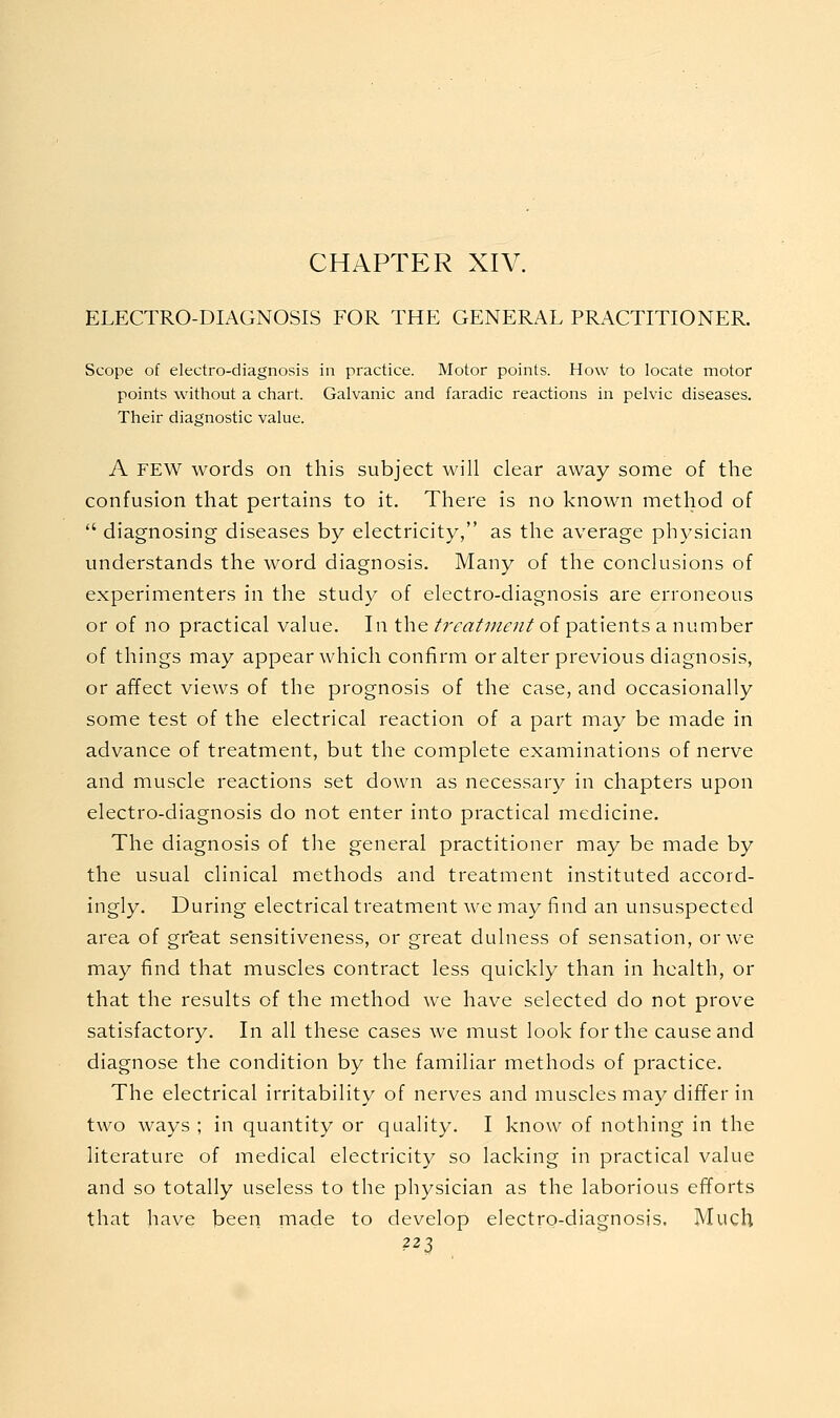 CHAPTER XIV. ELECTRO-DIAGNOSIS FOR THE GENERAL PRACTITIONER. Scope of electro-diagnosis in practice. Motor points. How to locate motor points without a chart. Galvanic and faradic reactions in pelvic diseases. Their diagnostic value. A FEW words on this subject will clear away some of the confusion that pertains to it. There is no known method of  diagnosing diseases by electricity, as the average physician understands the word diagnosis. Many of the conclusions of experimenters in the study of electro-diagnosis are erroneous or of no practical value. In the treatment of patients a number of things may appear which confirm or alter previous diagnosis, or affect views of the prognosis of the case, and occasionally some test of the electrical reaction of a part may be made in advance of treatment, but the complete examinations of nerve and muscle reactions set down as necessary in chapters upon electro-diagnosis do not enter into practical medicine. The diagnosis of the general practitioner may be made by the usual clinical methods and treatment instituted accord- ingly. During electrical treatment we may find an unsuspected area of great sensitiveness, or great dulness of sensation, or we may find that muscles contract less quickly than in health, or that the results of the method Ave have selected do not prove satisfactory. In all these cases we must look for the cause and diagnose the condition by the familiar methods of practice. The electrical irritability of nerves and muscles may differ in two ways ; in quantity or quality. I know of nothing in the literature of medical electricity so lacking in practical value and so totally useless to the physician as the laborious efforts that have been made to develop electro-diagnosis. Much