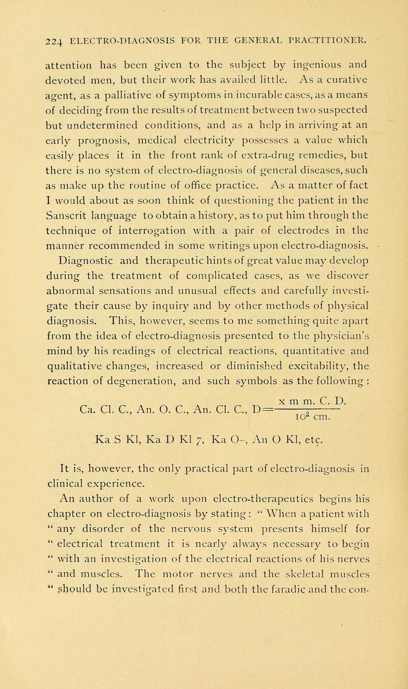 attention has been given to the subject by ingenious and devoted men, but their work has availed little. As a curative agent, as a palliative of symptoms in incurable cases, as a means of deciding from the results of treatment between two suspected but undetermined conditions, and as a help in arriving at an early prognosis, medical electricity possesses a value which easily places it in the front rank of extra-drug remedies, but there is no system of electro-diagnosis of general diseases, such as make up the routine of of^ce practice. As a matter of fact I would about as soon think of questioning the patient in the Sanscrit language to obtain a history, as to put him through the technique of interrogation with a pair of electrodes in the manner recommended in some writings upon electro-diagnosis. Diagnostic and therapeutic hints of great value may develop during the treatment of complicated cases, as we discover abnormal sensations and unusual effects and carefully investi- gate their cause by inquiry and by other methods of physical diagnosis. This, however, seems to me something quite apart from the idea of electro-diagnosis presented to the physician's mind by his readings of electrical reactions, quantitative and qualitative changes, increased or diminished excitability, the reaction of degeneration, and such symbols as the following : X m m. C. D. Ca. CI. C, An. O. C, An. CI. C, D= :, lo^ cm, Ka S Kl, Ka D Kl 7, Ka 0-, An O Kl, etc. It is, however, the only practical part of electro-diagnosis in clinical experience. An author of a work upon electro-therapeutics begins his chapter on electro-diagnosis by stating:  When a patient with  any disorder of the nervous system presents himself for  electrical treatment it is nearly always necessary to begin  with an investigation of the electrical reactions of his nerves  and muscles. The motor nerves and the skeletal muscles *' should be investifjated first and both the faradic and the con.-