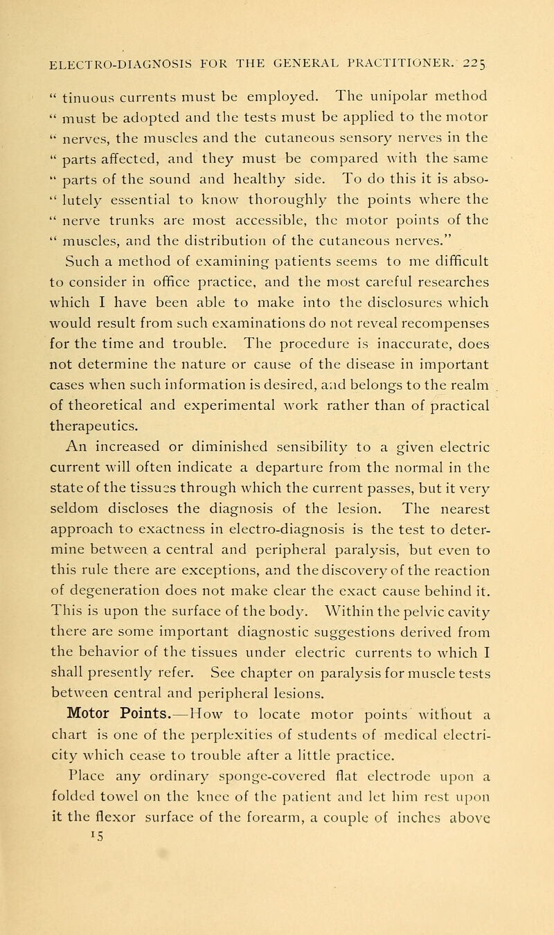  tinuous currents must be employed. The unipolar method  must be adopted and the tests must be applied to the motor '' nerves, the muscles and the cutaneous sensory nerves in the  parts affected, and they must be compared with the same  parts of the sound and healthy side. To do this it is abso-  lutely essential to know thoroughly the points where the  nerve trunks are most accessible, the motor points of the  muscles, and the distribution of the cutaneous nerves. Such a method of examining patients seems to me difficult to consider in office practice, and the most careful researches which I have been able to make into the disclosures which would result from such examinations do not reveal recompenses for the time and trouble. The procedure is inaccurate, does not determine the nature or cause of the disease in important cases when such information is desired, and belongs to the realm of theoretical and experimental work rather than of practical therapeutics. An increased or diminished sensibility to a given electric current will often indicate a departure from the normal in the state of the tissues through which the current passes, but it very seldom discloses the diagnosis of the lesion. The nearest approach to exactness in electro-diagnosis is the test to deter- mine between a central and peripheral paralysis, but even to this rule there are exceptions, and the discovery of the reaction of degeneration does not make clear the exact cause behind it. This is upon the surface of the body. Within the pelvic cavity there are some important diagnostic suggestions derived from the behavior of the tissues under electric currents to which I shall presently refer. See chapter on paralysis for muscle tests between central and peripheral lesions. Motor Points.—How to locate motor points without a chart is one of the perplexities of students of medical electri- city which cease to trouble after a little practice. Place any ordinary sponge-covered flat electrode upon a folded towel on the knee of the patient and let him rest upon it the flexor surface of the forearm, a couple of inches above 15