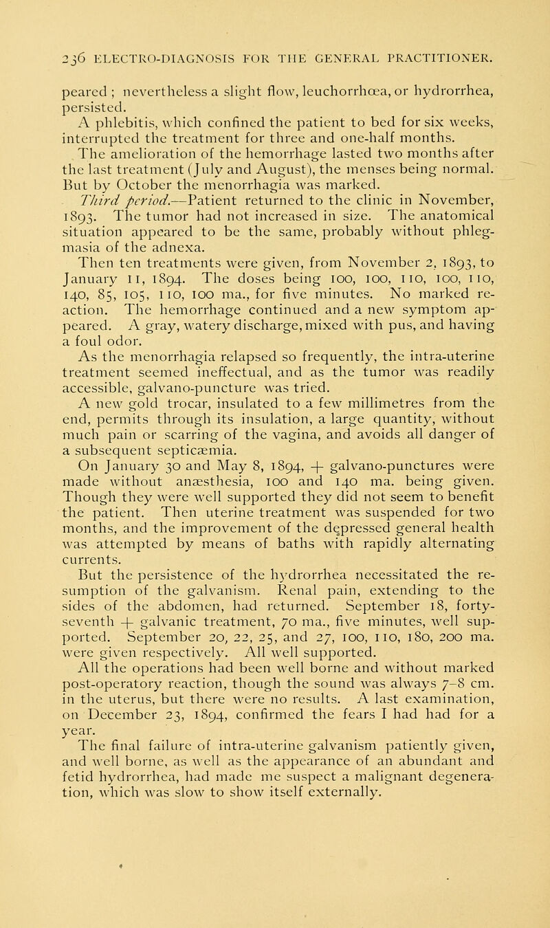 peared ; nevertheless a slight flow, leuchorrhoea, or hydrorrhea, persisted. A phlebitis, which confined the patient to bed for six weeks, interrupted the treatment for three and one-half months. The amelioration of the hemorrhage lasted two months after the last treatment (July and August), the menses being normal. But by October the menorrhagia was marked. Third /rr/W.--Patient returned to the clinic in November, 1893. The tumor had not increased in size. The anatomical situation appeared to be the same, probably without phleg- masia of the adnexa. Then ten treatments were given, from November 2. 1893, to January ll, 1894. The doses being lOO, 100, no, 100, no, 140, 85, 105, 110, 100 ma., for five minutes. No marked re- action. The hemorrhage continued and a new symptom ap- peared. A gray, watery discharge, mixed with pus, and having a foul odor. As the menorrhagia relapsed so frequently, the intra-uterine treatment seemed ineffectual, and as the tumor was readily accessible, galvano-puncture was tried. A new gold trocar, insulated to a few millimetres from the end, permits through its insulation, a large quantity, without much pain or scarring of the vagina, and avoids all danger of a subsequent septicaemia. On January 30 and May 8, 1894, -|- galvano-punctures were made without anaesthesia, 100 and 140 ma. being given. Though they were well supported they did not seem to benefit the patient. Then uterine treatment was suspended for two months, and the improvement of the depressed general health was attempted by means of baths with rapidly alternating currents. But the persistence of the hydrorrhea necessitated the re- sumption of the galvanism. Renal pain, extending to the sides of the abdomen, had returned. September 18, forty- seventh -|- galvanic treatment, 70 ma., five minutes, well sup- ported. September 20, 22, 25, and 27, 100, no, 180, 200 ma. were given respectively. All well supported. All the operations had been well borne and without marked post-operatory reaction, though the sound was always 7-8 cm. in the uterus, but there were no results. A last examination, on December 23, 1894, confirmed the fears I had had for a year. The final failure of intra-uterine galvanism patiently given, and well borne, as well as the appearance of an abundant and fetid hydrorrhea, had made me suspect a malignant degenera- tion, which was slow to show itself externally.