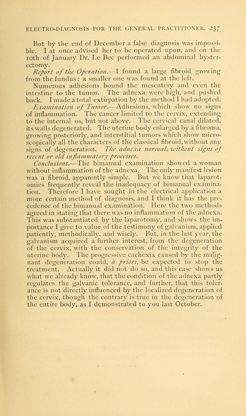 But by the end of December a false diagnosis was impossi- ble. I at once advised her to be operated upon, and on the loth of January Dr. Le Bee performed an abdominal hyster- ectomy. Report of the Operation.—I found a large fibroid growing from the fundus: a smaller one was found at the left. Numerous adhesions bound the mesentery and even the intestine to the tumon The adnexa were high, and pushed back. I made a total extirpation by the method I had adopted. Examination of Tumor.—Adhesions, which show no signs of inflammation. The cancer limited to the cervix, extending to the internal os, but not above. The cervical canal dilated, its walls degenerated. The uterine body enlarged by a fibroma, growing posteriorly, and interstitial tumors which show micro- scopically all the characters of the classical fibroid, without any signs of degeneration. The adnexa normal, ivithont signs of recent or old inflammatory processes. Conclnsions.—T\\Q. bimanual examination showed a woman without inflammation of the adnexa. The only manifest lesion was a fibroid, apparently simple. But Ave know that laparot- omies frequently reveal the inadequacy of bimanual examina- tion. Therefore I have sought in the electrical application a more certain method of diagnosis, and I think it has the pre- cedence of the bimanual examination. Here the two methods agreed in stating that there was no inflammation of the adnexa. This was substantiated by the laparotomy, and shows the im- portance I give to value of the testimony of galvanism, applied patientl}^, methodically, and wisely. But, in the last year, the galvanism acquired a further interest, from the degeneration of the cervix, with the conservation of the integrity of the uterine body. The progressive cachexia caused by the malig- nant degeneration could, a priori, be expected to stop the treatment. Actually it did not do so, and this case shows us what we already know, that the condition of the adnexa partly regulates the galvanic tolerance, and further, that this toler- ance is not directly influenced by the localized degeneration of the cervix, though the contrary is true in the degeneration of the entire body, as I demonstrated to you last October.
