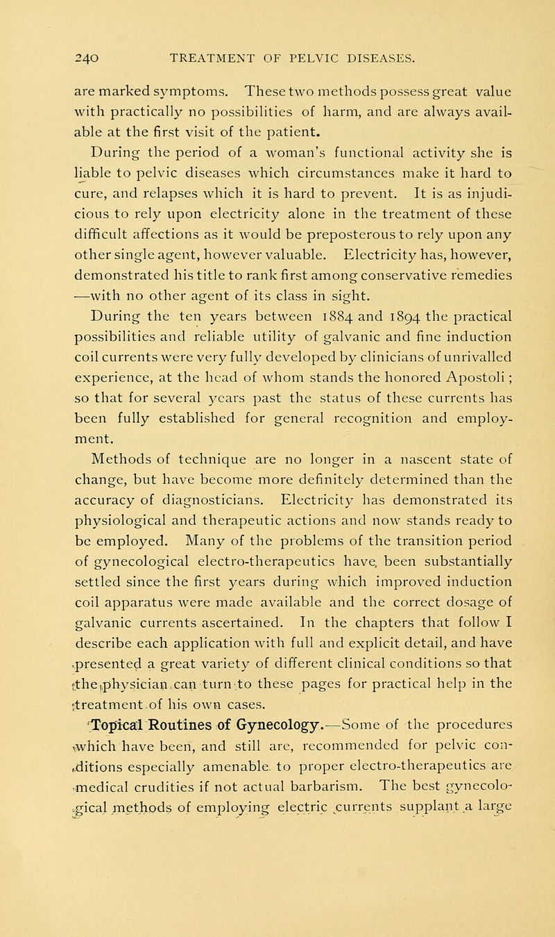 are marked symptoms. These two methods possess great value with practically no possibilities of harm, and are always avail- able at the first visit of the patient. During the period of a woman's functional activity she is liable to pelvic diseases which circumstances make it hard to cure, and relapses which it is hard to prevent. It is as injudi- cious to rely upon electricity alone in the treatment of these difificult affections as it would be preposterous to rely upon any other single agent, however valuable. Electricity has, however, demonstrated his title to rank first among conservative remedies —with no other agent of its class in sight. During the ten years between 1884 and 1894 the practical possibilities and reliable utility of galvanic and fine induction coil currents were very fully developed by clinicians of unrivalled experience, at the head of whom stands the honored Apostoli; so that for several years past the status of these currents has been fully established for general recognition and employ- ment. Methods of technique are no longer in a nascent state of change, but have become more definitely determined than the accuracy of diagnosticians. Electricity has demonstrated its physiological and therapeutic actions and now stands ready to be employed. Many of the problems of the transition period of gynecological electro-therapeutics have, been substantially settled since the first years during which improved induction coil apparatus were made available and the correct dosage of galvanic currents ascertained. In the chapters that follow I describe each application with full and explicit detail, and have ..presented a great variety of different clinical conditions so that ttheiphysiciaiacan turn-to these pages for practical help in the '.treatment of his own cases. 'Topical Routines of Gynecology.—Some of the procedures vwhich have been, and still arc, recommended for pelvic con- ,-ditions especially amenable, to proper electro-therapeutics are ■medical crudities if not actual barbarism. The best gynecolo- .gical methods of employing electric currents supplant a large