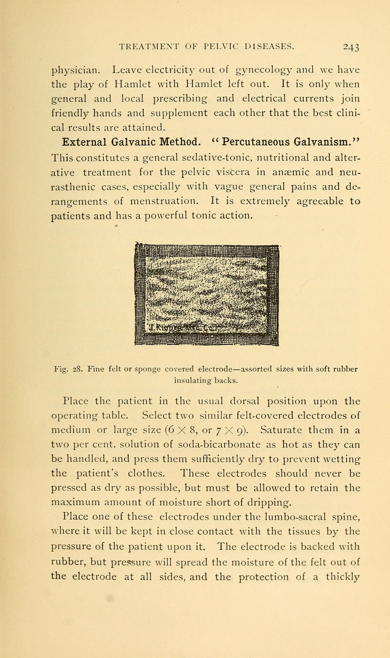 physician. Leave electricity out of gynecology and we have the play of Hamlet with Hamlet left out. It is only when general and local prescribing and electrical currents join friendly hands and supplement each other that the best clini- cal results are attained. External Galvanic Method. *' Percutaneous Galvanism. This constitutes a general sedative-tonic, nutritional and alter- ative treatment for the pelvic viscera in anaemic and neu- rasthenic cases, especially with vague general pains and de- rangements of menstruation. It is extremely agreeable to patients and has a powerful tonic action. Fig. 28. Fine felt or Sponge covered electrode—assorted sizes with soft rubber insulating backs. Place the patient in the usual dorsal position upon the operating table. Select two similar felt-covered electrodes of medium or large size (6 X 8, or 7 X 9). Saturate them in a two per cent, solution of soda-bicarbonate as hot as they can be handled, and press them sufificiently dry to prevent wetting the patient's clothes. These electrodes should never be pressed as dry as possible, but must be allowed to retain the maximum amount of moisture short of dripping. Place one of these electrodes under the lumbo-sacral spine, where it will be kept in close contact with the tissues by the pressure of the patient upon it. The electrode is backed with rubber, but pre<^sure will spread the moisture of the felt out of the electrode at all sides, and the protection of a thickly