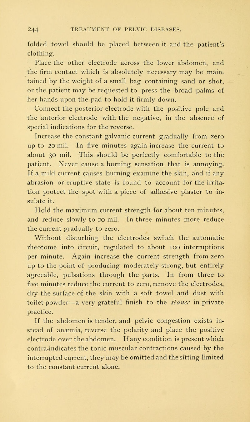 folded towel should be placed between it and the patient's clothing. Place the other electrode across the lower abdomen, and the firm contact which is absolutely necessary may be main- tained by the weight of a small bag containing sand or shot, or the patient may be requested to press the broad palms of her hands upon the pad to hold it firmly down. Connect the posterior electrode with the positive pole and the anterior electrode with the negative, in the absence of special indications for the reverse. Increase the constant galvanic current gradually from zero up to 20 mil. In five minutes again increase the current to about 30 mil. This should be perfectly comfortable to the patient. Never cause a burning sensation that is annoying. If a mild current causes burning examine the skin, and if any abrasion or eruptive state is found to account for the irrita- tion protect the spot with a piece of adhesive plaster to in- sulate it. Hold the maximum current strength for about ten minutes, and reduce slowly to 20 mil. In three minutes more reduce the current gradually to zero. Without disturbing the electrodes switch the automatic rheotome into circuit, regulated to about 100 interruptions per minute. Again increase the current strength from zero up to the point of producing moderately strong, but entirely agreeable, pulsations through the parts. In from three to five minutes reduce the current to zero, remove the electrodes, dry the surface of the skin with a soft towel and dust with toilet powder—a very grateful finish to the seance in private practice. If the abdomen is tender, and pelvic congestion exists in- stead of anaemia, reverse the polarity and place the positive electrode over the abdomen. If any condition is present which contra-indicates the tonic muscular contractions caused by the interrupted current, they may be omitted and the sitting limited to the constant current alone.