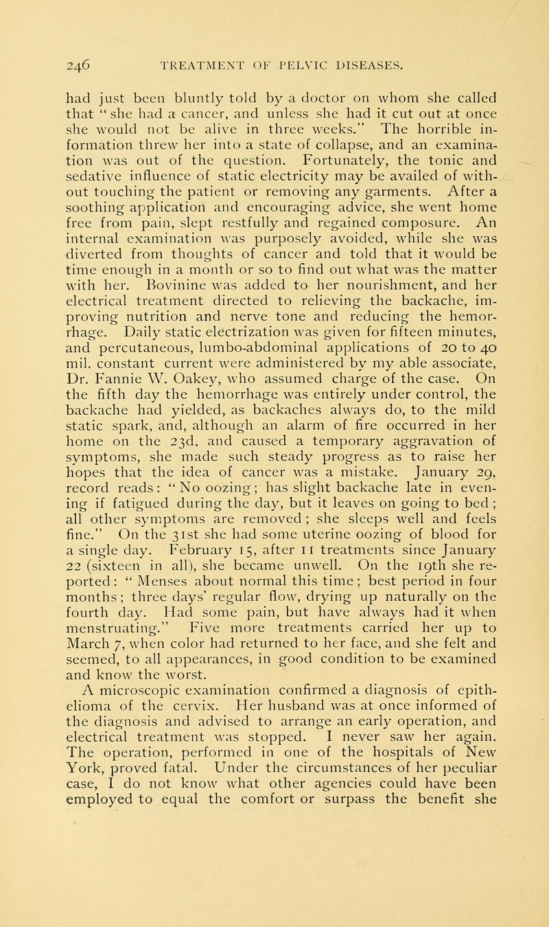 had just been bluntly told by a doctor on whom she called that she had a cancer, and unless she had it cut out at once she would not be alive in three weeks, The horrible in- formation threw her into a state of collapse, and an examina- tion was out of the question. Fortunately, the tonic and sedative influence of static electricity may be availed of with- out touching the patient or removing any garments. After a soothing application and encouraging advice, she went home free from pain, slept restfully and regained composure. An internal examination was purposely avoided, while she was diverted from thoughts of cancer and told that it would be time enough in a month or so to find out what was the matter with her. Bovinine was added to her nourishment, and her electrical treatment directed to relieving the backache, im- proving nutrition and nerve tone and reducing the hemor- rhage. Daily static electrization was given for fifteen minutes, and percutaneous, lumbo-abdominal applications of 20 to 40 mil. constant current were administered by my able associate. Dr. Fannie W. Oakey, who assumed charge of the case. On the fifth day the hemorrhage was entirely under control, the backache had yielded, as backaches always do, to the mild static spark, and, although an alarm of fire occurred in her home on the 23d, and caused a temporary aggravation of symptoms, she made such steady progress as to raise her hopes that the idea of cancer was a mistake. January 29, record reads:  No oozing; has slight backache late in even- ing if fatigued during the day, but it leaves on going to bed ; all other symptoms are removed ; she sleeps well and feels fine. On the 31st she had some uterine oozing of blood for a single day. February 15, after ii treatments since January 22 (sixteen in all), she became unwell. On the 19th she re- ported :  Menses about normal this time; best period in four months; three days' regular flow, drying up naturally on the fourth day. Had some pain, but have always had it when menstruating. Five more treatments carried her up to March 7, when color had returned to her face, and she felt and seemed, to all appearances, in good condition to be examined and know the worst. A microscopic examination confirmed a diagnosis of epith- elioma of the cervix. Her husband was at once informed of the diagnosis and advised to arrange an early operation, and electrical treatment was stopped. I never saw her again. The operation, performed in one of the hospitals of New York, proved fatal. Under the circumstances of her peculiar case, I do not know what other agencies could have been employed to equal the comfort or surpass the benefit she