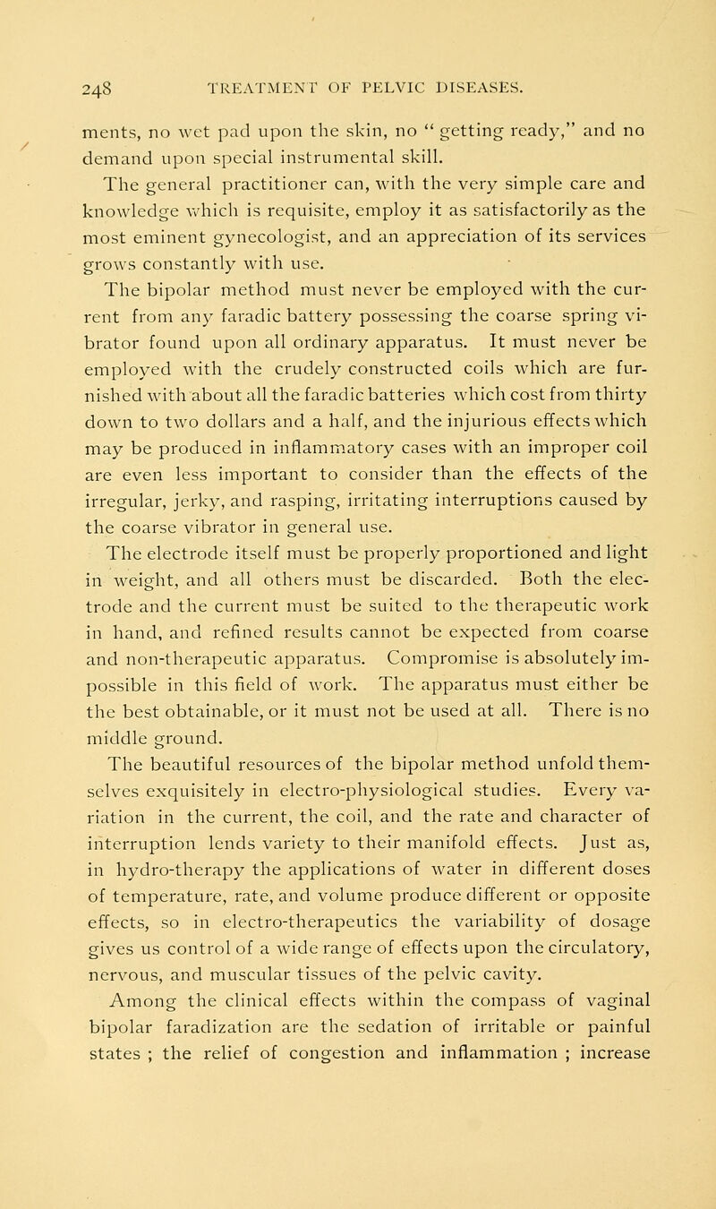 ments, no wet pad upon the skin, no  getting ready, and no demand upon special instrumental skill. The general practitioner can, with the very simple care and knowledge which is requisite, employ it as satisfactorily as the most eminent gynecologist, and an appreciation of its services grows constantly with use. The bipolar method must never be employed with the cur- rent from any faradic battery possessing the coarse spring vi- brator found upon all ordinary apparatus. It must never be employed with the crudely constructed coils which are fur- nished with about all the faradic batteries which cost from thirty down to two dollars and a half, and the injurious effects which may be produced in inflammatory cases with an improper coil are even less important to consider than the effects of the irregular, jerky, and rasping, irritating interruptions caused by the coarse vibrator in general use. The electrode itself must be properly proportioned and light in weight, and all others must be discarded. Both the elec- trode and the current must be suited to the therapeutic work in hand, and refined results cannot be expected from coarse and non-therapeutic apparatus. Compromise is absolutely im- possible in this field of work. The apparatus must either be the best obtainable, or it must not be used at all. There is no middle ground. The beautiful resources of the bipolar method unfold them- selves exquisitely in electro-physiological studies. Every va- riation in the current, the coil, and the rate and character of interruption lends variety to their manifold effects. Just as, in hydro-therapy the applications of water in different doses of temperature, rate, and volume produce different or opposite effects, so in electro-therapeutics the variability of dosage gives us control of a wide range of effects upon the circulatory, nervous, and muscular tissues of the pelvic cavity. Among the clinical effects within the compass of vaginal bipolar faradization are the sedation of irritable or painful states ; the relief of congestion and inflammation ; increase