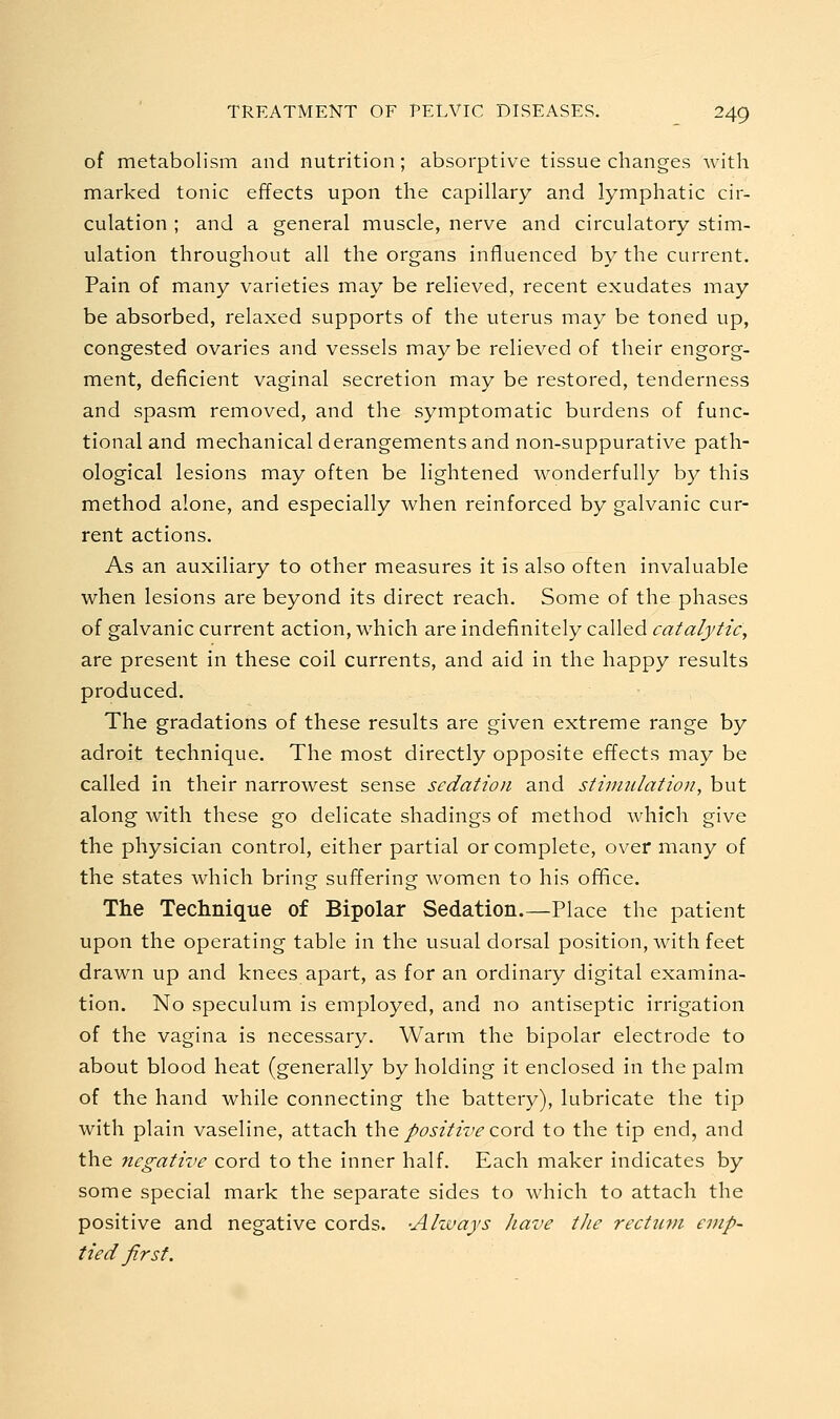 of metabolism and nutrition; absorptive tissue changes Avith marked tonic effects upon the capillary and lymphatic cir- culation ; and a general muscle, nerve and circulatory stim- ulation throughout all the organs influenced by the current. Pain of many varieties may be relieved, recent exudates may be absorbed, relaxed supports of the uterus may be toned up, congested ovaries and vessels maybe relieved of their engorg- ment, deficient vaginal secretion may be restored, tenderness and spasm removed, and the symptomatic burdens of func- tional and mechanical derangements and non-suppurative path- ological lesions may often be lightened wonderfully by this method alone, and especially when reinforced by galvanic cur- rent actions. As an auxiliary to other measures it is also often invaluable when lesions are beyond its direct reach. Some of the phases of galvanic current action, which are indefinitely called catalytic, are present in these coil currents, and aid in the happy results produced. The gradations of these results are given extreme range by adroit technique. The most directly opposite effects may be called in their narrowest sense sedation and stimulation, but along with these go delicate shadings of method which give the physician control, either partial or complete, over many of the states which bring suffering women to his office. The Technique of Bipolar Sedation.—Place the patient upon the operating table in the usual dorsal position, with feet drawn up and knees apart, as for an ordinary digital examina- tion. No speculum is employed, and no antiseptic irrigation of the vagina is necessary. Warm the bipolar electrode to about blood heat (generally by holding it enclosed in the palm of the hand while connecting the battery), lubricate the tip with plain vaseline, attach \\\q positive coxA to the tip end, and the negative cord to the inner half. Each maker indicates by some special mark the separate sides to which to attach the positive and negative cords. -Akvays have the rectiwi emp- tied first.