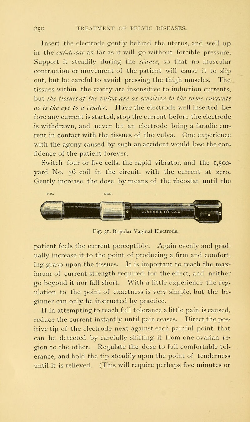 Insert the electrode gently behind the uterus, and well up in the cnl-dc-sac as far as it will go without forcible pressure. Support it steadily during the seance, so that no muscular contraction or movement of the patient will cause it to slip out, but be careful to avoid pressing the thigh muscles. The tissues within the cavity are insensitive to induction currents, but the tissues of the vulva are as sensitive to the same currents as is the eye to a cinder. Have the electrode well inserted be^ fore any current is started, stop the current before the electrode is withdrawn, and never let an electrode bring a faradic cur- rent in contact with the tissues of the vulva. One experience with the agony caused by such an accident would lose the con- fidence of the patient forever. Switch four or five cells, the rapid vibrator, and the 1,500- yard No. 36 coil in the circuit, with the current at zero. Gently increase the dose by means of the rheostat until the Fig. 31. Bi-polar Vaginal Electrode. patient feels the current perceptibly. Again evenly and grad- ually increase it to the point of producing a firm and comfort- ing grasp upon the tissues. It is important to reach the max- imum of current strength required for the effect, and neither go beyond it nor fall short. With a little experience the reg- ulation to the point of exactness is very simple, but the be- ginner can only be instructed by practice. If in attempting to reach full tolerance a little pain is caused, reduce the current instantly until pain ceases. Direct the pos' itive tip of the electrode next against each painful point that can be detected by carefully shifting it from one ovarian re- gion to the other. Regulate the dose to full comfortable tol- erance, and hold the tip steadily upon the point of tenderness until it is relieved. (This will require perhaps five minutes or