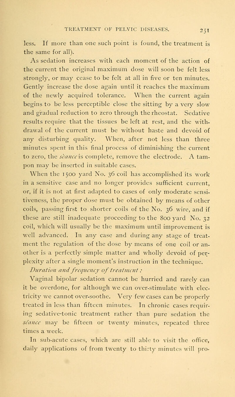 less. If more than one such point is found, the treatment is the same for all). As sedation increases with each moment of the action of the current the original maximum dose will soon be felt less strongly, or may cease to be felt at all in five or ten minutes. Gently increase the dose again until it reaches the miaximum of the newly acquired tolerance. When the current again begins to be less perceptible close the sitting by a very slow and gradual reduction to zero through the rheostat. Sedative results require that the tissues be left at rest, and the with- drawal of the current must be without haste and devoid of any disturbing quality. When, after not less than three minutes spent in this final process of diminishing the current to zero, the seance \s complete, remove the electrode. A tam- pon may be inserted in suitable cases. When the 1500 yard No. 36 coil has accomplished its work in a sensitive case and no longer provides sui^cient current, or, if it is not at first adapted to cases of only moderate sensi- tiveness, the proper dose must be obtained by means of other coils, passing first to shorter coils of the No. ■^G wire, and if these are still inadequate proceeding to the 800 yard No. 32 coil, which will usually be the maximum until improvement is well advanced. In any case and during any stage of treat- ment the regulation of the dose by means of one coil or an- other is a perfectly simple matter and wholly devoid of per- plexity after a single moment's instruction in the technique. Duration and freqiieney of treatment : Vaginal bipolar sedation cannot be hurried and rarely can it be overdone, for although we can over-stimulate with elec- tricity we cannot over-soothe. Very few cases can be properly treated in less than fifteen minutes. In chronic cases requir- ing sedative-tonic treatment rather than pure sedation the se'anee may be fifteen or twenty minutes, repeated three times a week. In sub-acute cases, which are still able to visit the office, daily applications of from twenty to thirty minutes will pro-