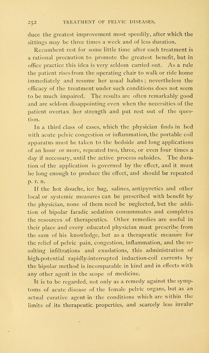 duce the greatest improvement most speedily, after which the sittings may be three times a week and of less duration. Recumbent rest for some little time after each treatment is a rational precaution to promote the greatest benefit, but in office practice this idea is very seldom carried out. As a rule the patient rises from the operating chair to walk or ride home immediately and resume her usual habits ; nevertheless the efficacy of the treatment under such conditions does not seem to be much impaired. The results are often remarkably good and are seldom disappointing even when the necessities of the patient overtax> her strength and put rest out of the ques- tion. In a third class of cases, which the physician finds in bed with acute pCrlvic congestion or inflammation, the portable coil apparatus must be taken to the bedside and long applications of an hour or more, repeated two, three, or even four times a day if necessary, until the active process subsides. The dura- tion of the application is governed by the effect, and it must be long enough to produce the effect, and should be repeated p. r. n. ,, - If the hot douche, ice bag, salines, antipyretics and other local or systemic measures can be prescribed with benefit by the physician, none of them need be neglected, but the addi- tion of bipolar faradic sedation consummates and completes the resources of therapeutics. Other remedies are useful in their place and every educated physician must prescribe from the sum of his knowledge, but as a therapeutic measure for the relief of pelvic pain, congestion, inflammation, and the re- sulting infiltrations and exudations, this administration of high-potential rapidly-interrupted induction-coil currents by the bipolar method is incomparable in kind and in effects with any other agent in the scope of medicine. It is to be regarded, not only as a remedy against the symp- toms of acute disease of the female pelvic organs, but as an actual curative agent in the conditions which are within the limits of its therapeutic properties, and scarcely less invalu-