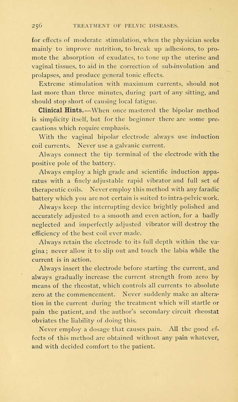 for effects of moderate stimulation, when the physician seeks mainly to improve nutrition, to break up adhesions, to pro- mote the absorption of exudates, to tone up the uterine and vaginal tissues, to aid in the correction of sub-involution and prolapses, and produce general tonic effects. Extreme stimulation with maximum currents, should not last more than three minutes, during part of any sitting, and should stop short of causing local fatigue. Clinical Hints.—When once mastered the bipolar method is simplicity itself, but for the beginner there are some pre- cautions which require emphasis. With the vaginal bipolar electrode always use induction coil currents. Never use a galvanic current. Always connect the tip terminal of the electrode with the positive pole of the battery. Always employ a high grade and scientific induction appa- ratus with a finely adjustable rapid vibrator and full set of therapeutic coils. Never employ this method with any faradic battery which you are not certain is suited to intra-pelvic work. Always keep the interrupting device brightly polished and accurately adjusted to a smooth and even action, for a badly neglected and imperfectly adjusted vibrator will destroy the eflficiency of the best coil ever made. Always retain the electrode to its full depth within the va- gina ; never allow it to slip out and touch the labia while the current is in action. Always insert the electrode before starting the current, and always gradually increase the current strength from zero by means of the rheostat, which controls all currents to absolute zero at the commencement. Never suddenly make an altera- tion in the current during the treatment which will startle or pain the patient, and the author's secondary circuit rheostat obviates the liability of doing this. Never employ a dosage that causes pain. All the good ef- fects of this method are obtained without any pain whatever, and with decided comfort to the patient.