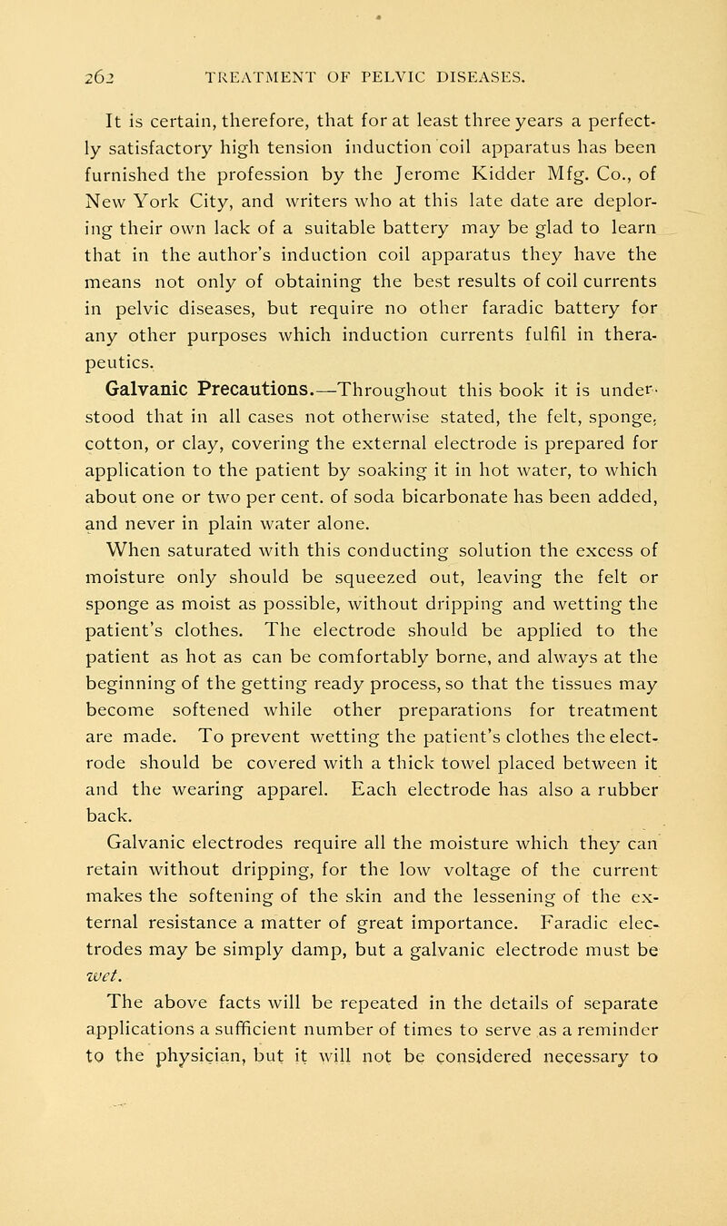 It is certain, therefore, that for at least three years a perfect- ly satisfactory high tension induction coil apparatus has been furnished the profession by the Jerome Kidder Mfg. Co., of New York City, and writers who at this late date are deplor- ing their own lack of a suitable battery may be glad to learn that in the author's induction coil apparatus they have the means not only of obtaining the best results of coil currents in pelvic diseases, but require no other faradic battery for any other purposes which induction currents fulfil in thera- peutics. Galvanic Precautions.—Throughout this book it is under- stood that in all cases not otherwise stated, the felt, sponge, cotton, or clay, covering the external electrode is prepared for application to the patient by soaking it in hot water, to which about one or two per cent, of soda bicarbonate has been added, and never in plain water alone. When saturated with this conducting solution the excess of moisture only should be squeezed out, leaving the felt or sponge as moist as possible, without dripping and wetting the patient's clothes. The electrode should be applied to the patient as hot as can be comfortably borne, and always at the beginning of the getting ready process, so that the tissues may become softened while other preparations for treatment are made. To prevent Avetting the patient's clothes the elect- rode should be covered with a thick towel placed between it and the wearing apparel. Each electrode has also a rubber back. Galvanic electrodes require all the moisture which they can retain without dripping, for the low voltage of the current makes the softening of the skin and the lessening of the ex- ternal resistance a matter of great importance. Faradic elec- trodes may be simply damp, but a galvanic electrode must be zvct. The above facts will be repeated in the details of separate applications a sufificient number of times to serve as a reminder to the physician, but it will not be considered necessary to