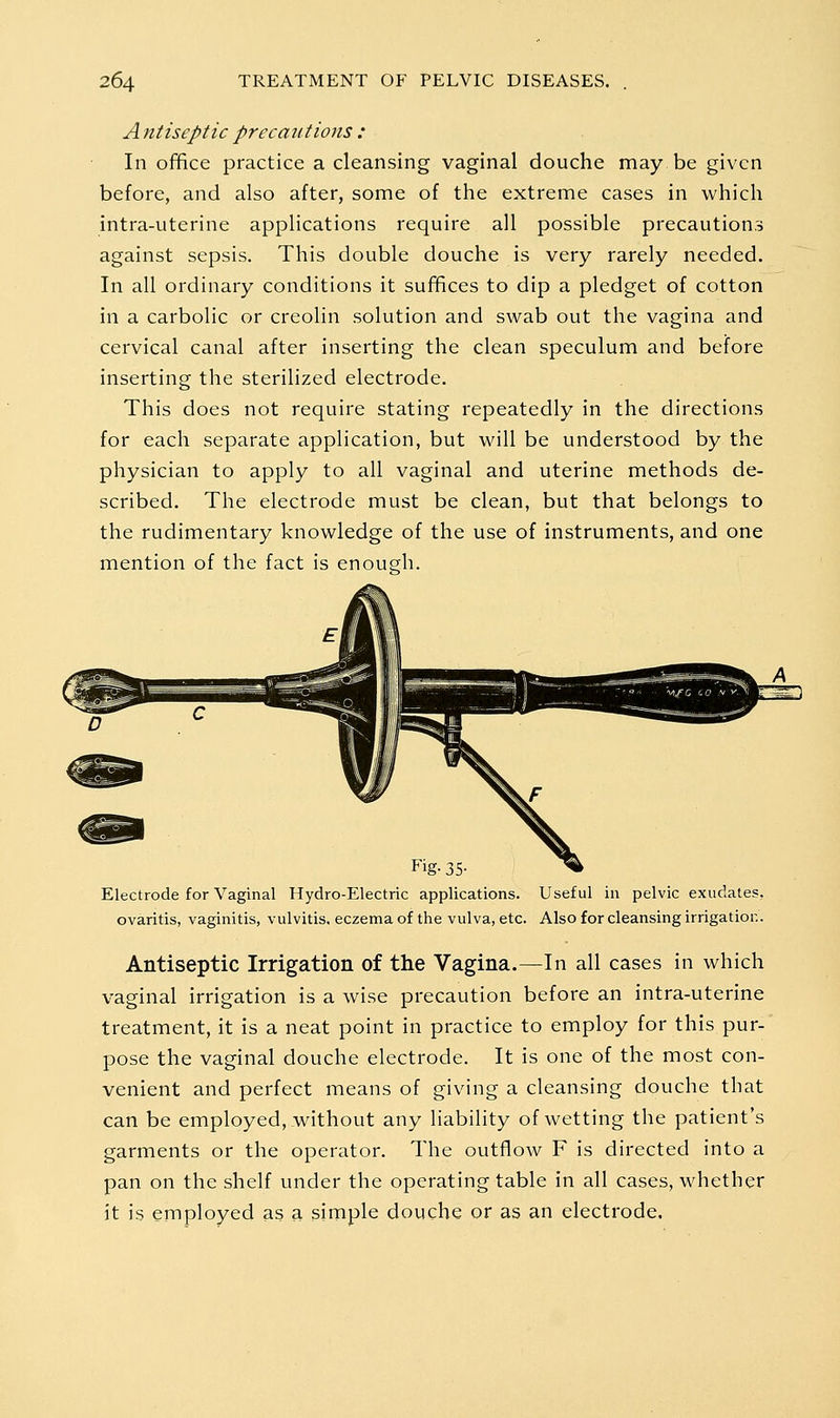 A ntiscptic precaiitions : In office practice a cleansing vaginal douche may be given before, and also after, some of the extreme cases in which intra-uterine applications require all possible precautions against sepsis. This double douche is very rarely needed. In all ordinary conditions it suffices to dip a pledget of cotton in a carbolic or creolin solution and swab out the vagina and cervical canal after inserting the clean speculum and before inserting the sterilized electrode. This does not require stating repeatedly in the directions for each separate application, but will be understood by the physician to apply to all vaginal and uterine methods de- scribed. The electrode must be clean, but that belongs to the rudimentary knowledge of the use of instruments, and one mention of the fact is enoueh- Fig- 35- Electrode for Vaginal Hydro-Electric applications. Useful in pelvic exudates, ovaritis, vaginitis, vulvitis, eczema of the vulva, etc. Also for cleansing irrigation. Antiseptic Irrigation of the Vagina.—In all cases in which vaginal irrigation is a wise precaution before an intra-uterine treatment, it is a neat point in practice to employ for this pur- pose the vaginal douche electrode. It is one of the most con- venient and perfect means of giving a cleansing douche that can be employed, without any liability of wetting the patient's garments or the operator. The outflow F is directed into a pan on the shelf under the operating table in all cases, whether it is employed as a simple douche or as an electrode.