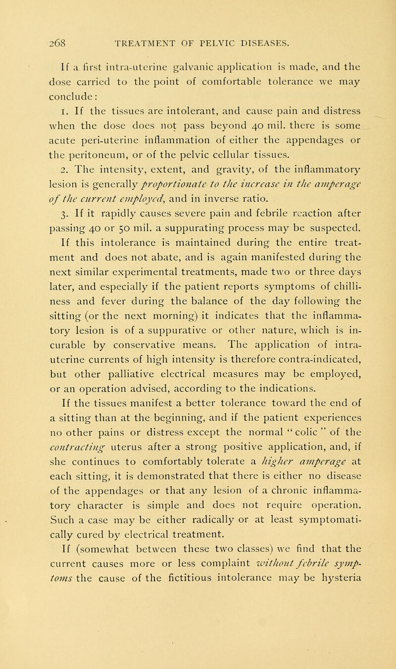 If ;i first intra-uterine galvanic application is made, and the dose carried to the point of comfortable tolerance we may conclude: 1. If the tissues are intolerant, and cause pain and distress when the dose does not pass beyond 40 mil. there is some acute peri-uterine inflammation of either the appendages or the peritoneum, or of the pelvic cellular tissues. 2. The intensity, extent, and gravity, of the inflammatory lesion is generally proportionate to the increase in the amperage of the current employed, and in inverse ratio. 3. If it rapidly causes severe pain and febrile reaction after passing 40 or 50 mil. a suppurating process may be suspected. If this intolerance is maintained during the entire treat- ment and does not abate, and is again manifested during the next similar experimental treatments, made two or three days later, and especially if the patient reports symptoms of chilli- ness and fever during the balance of the day following the sitting (or the next morning) it indicates that the inflamma- tory lesion is of a suppurative or other nature, which is in- curable by conservative means. The application of intra- uterine currents of high intensity is therefore contra-indicated, but other palliative electrical measures may be employed, or an operation advised, according to the indications. If the tissues manifest a better tolerance toward the end of a sitting than at the beginning, and if the patient experiences no other pains or distress except the normal colic  of the contracting uterus after a strong positive application, and, if she continues to comfortably tolerate a JiigJier amperage at each sitting, it is demonstrated that there is either no disease of the appendages or that any lesion of a chronic inflamma- tory character is simple and does not require operation. Such a case may be either radically or at least symptomati- cally cured by electrical treatment. If (somewhat between these two classes) we find that the current causes more or less complaint %vitJio2tt febrile symp- toms the cause of the fictitious intolerance may be hysteria