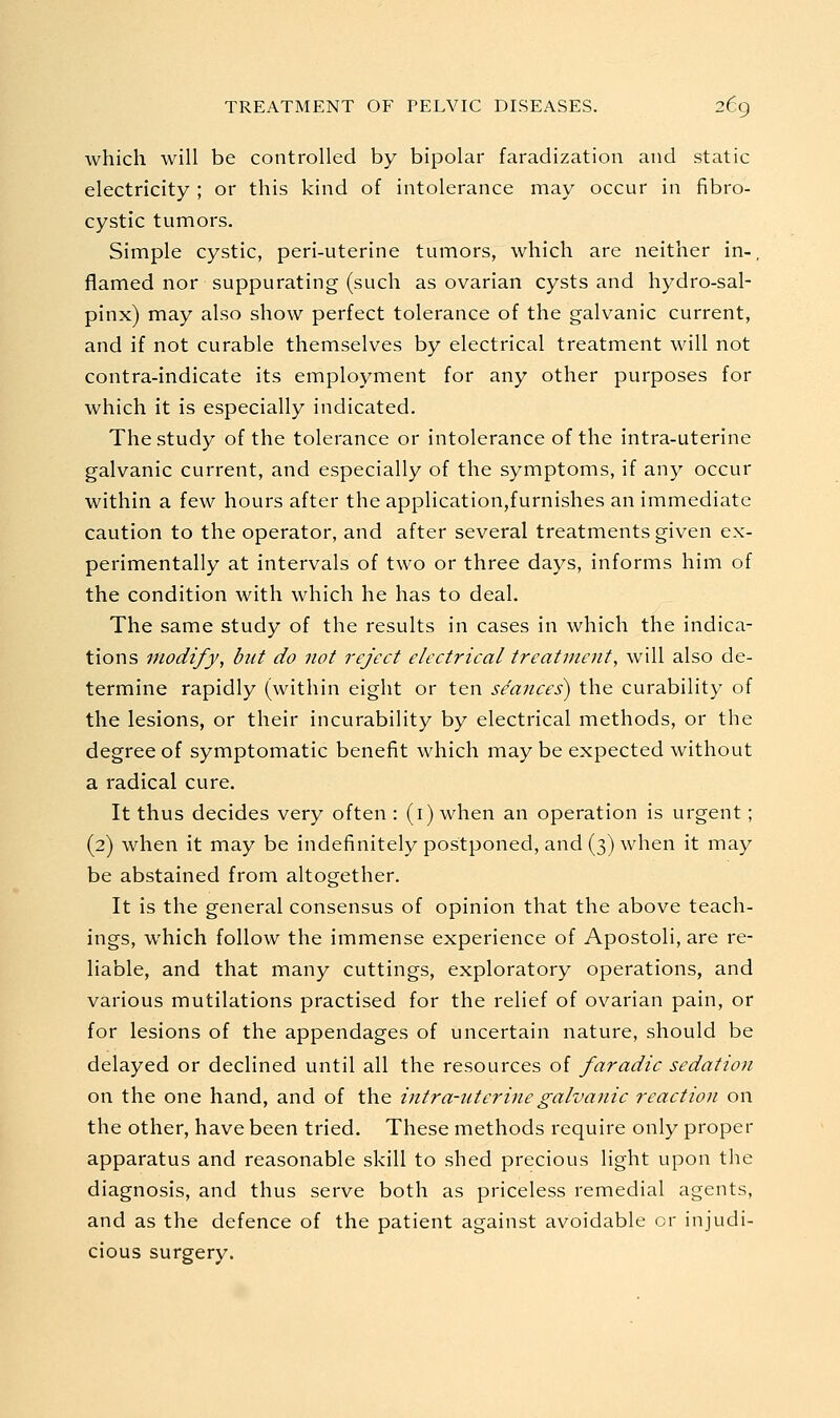 which will be controlled by bipolar faradization and static electricity ; or this kind of intolerance may occur in fibro- cystic tumors. Simple cystic, peri-uterine tumors, which are neither in-, flamed nor suppurating (such as ovarian cysts and hydro-sal- pinx) may also show perfect tolerance of the galvanic current, and if not curable themselves by electrical treatment will not contra-indicate its employment for any other purposes for which it is especially indicated. The study of the tolerance or intolerance of the intra-uterine galvanic current, and especially of the symptoms, if any occur within a few hours after the application,furnishes an immediate caution to the operator, and after several treatments given ex- perimentally at intervals of two or three days, informs him of the condition with which he has to deal. The same study of the results in cases in which the indica- tions modify, but do not reject electrical treatment, will also de- termine rapidly (within eight or ten seaiices) the curability of the lesions, or their incurability by electrical methods, or the degree of symptomatic benefit which may be expected without a radical cure. It thus decides very often : (i) when an operation is urgent; (2) when it may be indefinitely postponed, and (3) when it may be abstained from altogether. It is the general consensus of opinion that the above teach- ings, which follow the immense experience of Apostoli, are re- liable, and that many cuttings, exploratory operations, and various mutilations practised for the relief of ovarian pain, or for lesions of the appendages of uncertain nature, should be delayed or declined until all the resources of faradic sedation on the one hand, and of the intra-uterine galvanic reaction on the other, have been tried. These methods require only proper apparatus and reasonable skill to shed precious light upon the diagnosis, and thus serve both as priceless remedial agents, and as the defence of the patient against avoidable or injudi- cious surgery.