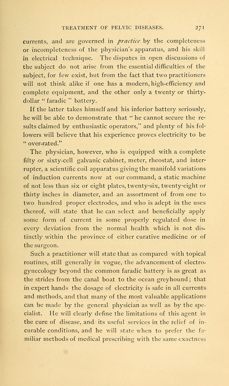 currents, and are governed in practice by the completeness or incompleteness of the physician's apparatus, and his skill in electrical technique. The disputes in open discussions of the subject do not arise from the essential difficulties of the subject, for few exist, but from the fact that two practitioners will not think alike if one has a modern, high-ef^ciency and complete equipment, and the other only a twenty or thirty- dollar  faradic  battery. If the latter takes himself and his inferior battery seriously, he will be able to demonstrate that  he cannot secure the re- sults claimed by enthusiastic operators, and plenty of his fol- lowers will believe that his experience proves electricity to be  over-rated. The physician, however, who is equipped with a complete fifty or sixty-cell galvanic cabinet, meter, rheostat, and inter- rupter, a scientific coil apparatus giving the manifold variations of induction currents now at our command, a static machine of not less than six or eight plates, twenty-six, twenty-eight or thirty inches in diameter, and an assortment of from one to two hundred proper electrodes, and who is adept in the uses thereof, will state that he can select and beneficially apply some form of current in some properly regulated dose in every deviation from the normal health which is not dis- tinctly within the province of either curative medicine or of the surgeon. Such a practitioner will state that as compared with topical routines, still generally in vogue, the advancement of electro- gynecology beyond the common faradic battery is as great as the strides from the canal boat to the ocean greyhound; that in expert hands the dosage of electricity is safe in all currents and methods, and that many of the most valuable applications can be made by the general physician as well as by the spe- cialist. He will clearly define the limitations of this agent in the cure of disease, and its useful services in the relief of in- curable conditions, and he will state when to prefer the fa- miliar methods of medical prescribing with the same exactness