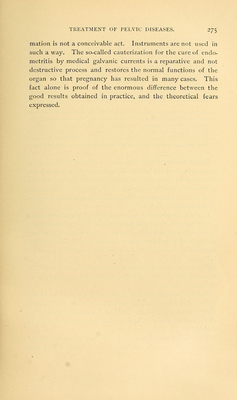 mation is not a conceivable act. Instruments are not used in such a way. The so-called cauterization for the cure of endo- metritis by medical galvanic currents is a reparative and not destructive process and restores the normal functions of the organ so that pregnancy has resulted in many cases. This fact alone is proof of the enormous difference between the good results obtained in practice, and the theoretical fears expressed.