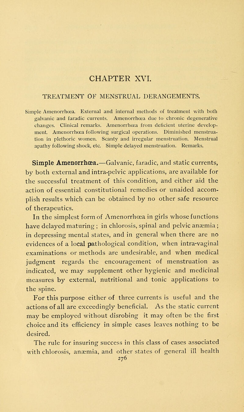 CHAPTER XVI. TREATMENT OF MENSTRUAL DERANGEMENTS. Simple Amenorrhoea. External and internal methods of treatment with both galvanic and faradic currents. Amenorrhoea due to chronic degenerative changes. Clinical remarks. Amenorrhoea from deficient uterine develop- ment. Amenorrhoea following surgical operations. Diminished menstrua- tion in plethoric women. Scanty and irregular menstruation. Menstrual apathy following shock, etc. Simple delayed menstruation. Remarks. Simple Amenorrhcea.—Galvanic, faradic, and static currents, by both external and intra-pelvic applications, are available for the successful treatment of this condition, and either aid the action of essential constitutional remedies or unaided accom- plish results which can be obtained by no other safe resource of therapeutics. In the simplest form of Amenorrhoea in girls whose functions have delayed maturing ; in chlorosis, spinal and pelvic anaemia; in depressing mental states, and in general when there are no evidences of a local pathological condition, when intra-vaginal examinations or methods are undesirable, and when medical judgment regards the encouragement of menstruation as indicated, we may supplement other h5^gienic and medicinal measures by external, nutritional and tonic applications to the spine. For this purpose either of three currents is useful and the actions of all are exceedingly beneficial. As the static current may be employed without disrobing it may often be the first choice and its ef^ciency in simple cases leaves nothing to be desired. The rule for insuring success in this class of cases associated with chlorosis, anaemia, and other states of general ill health