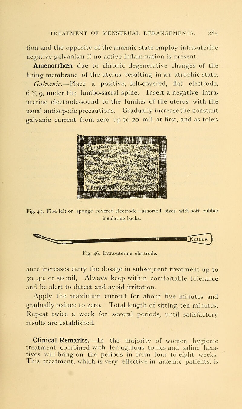 tion and the opposite of the anaemic state employ intra-uterine negative galvanism if no active inflammation is present. Amenorrhcea due to chronic degenerative changes of the lining membrane of the uterus resulting in an atrophic state. Galvanic.—Place a positive, felt-covered, flat electrode, 6X9, under the lumbo-sacral spine. Insert a negative intra- uterine electrode-sound to the fundus of the uterus with the usual antisepetic precautions. Gradually increase the constant galvanic current from zero up to 20 mil. at first, and as toler- Fig. 45. Fine felt or sponge covered electrode—assorted sizes with soft rubber insulating backs. Fig. 46. Intra-uterine electrode. ance increases carry the dosage in subsequent treatment up to 30, 40, or 50 mil. Always keep within comfortable tolerance and be alert to detect and avoid irritation. Apply the maximum current for about five minutes and gradually reduce to zero. Total length of sitting, ten minutes. Repeat twice a week for several periods, until satisfactory results are established. Clinical Remarks.—In the majority of women hygienic treatment combined with ferruginous tonics and saline laxa- tives will bring on the periods in from four to eight weeks. This treatment, which is very effective in anaemic patients, is