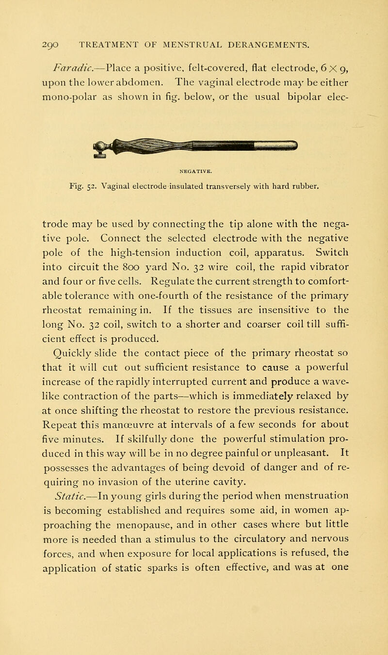 Faradic.—Place a positive, felt-covered, flat electrode, 6 X 9, upon the lower abdomen. The vaginal electrode may be either mono-polar as shown in fig. below, or the usual bipolar elec- NEGATIVE. Fig. 52. Vaginal electrode insulated transversely with hard rubber. trode may be used by connecting the tip alone with the nega- tive pole. Connect the selected electrode with the negative pole of the high-tension induction coil, apparatus. Switch into circuit the 800 yard No, 32 wire coil, the rapid vibrator and four or five cells. Regulate the current strength to comfort- able tolerance with one-fourth of the resistance of the primary rheostat remaining in. If the tissues are insensitive to the long No. 32 coil, switch to a shorter and coarser coil till sufifi- cient effect is produced. Quickly slide the contact piece of the primary rheostat so that it will cut out suf^cient resistance to cause a powerful increase of the rapidly interrupted current and produce a wave- like contraction of the parts—which is immediately relaxed by at once shifting the rheostat to restore the previous resistance. Repeat this manoeuvre at intervals of a few seconds for about five minutes. If skilfully done the powerful stimulation pro- duced in this way will be in no degree painful or unpleasant. It possesses the advantages of being devoid of danger and of re- quiring no invasion of the uterine cavity. Static.—In young girls during the period when menstruation is becoming established and requires some aid, in women ap- proaching the menopause, and in other cases where but little more is needed than a stimulus to the circulatory and nervous forces, and when exposure for local applications is refused, the application of static sparks is often effective, and was at one