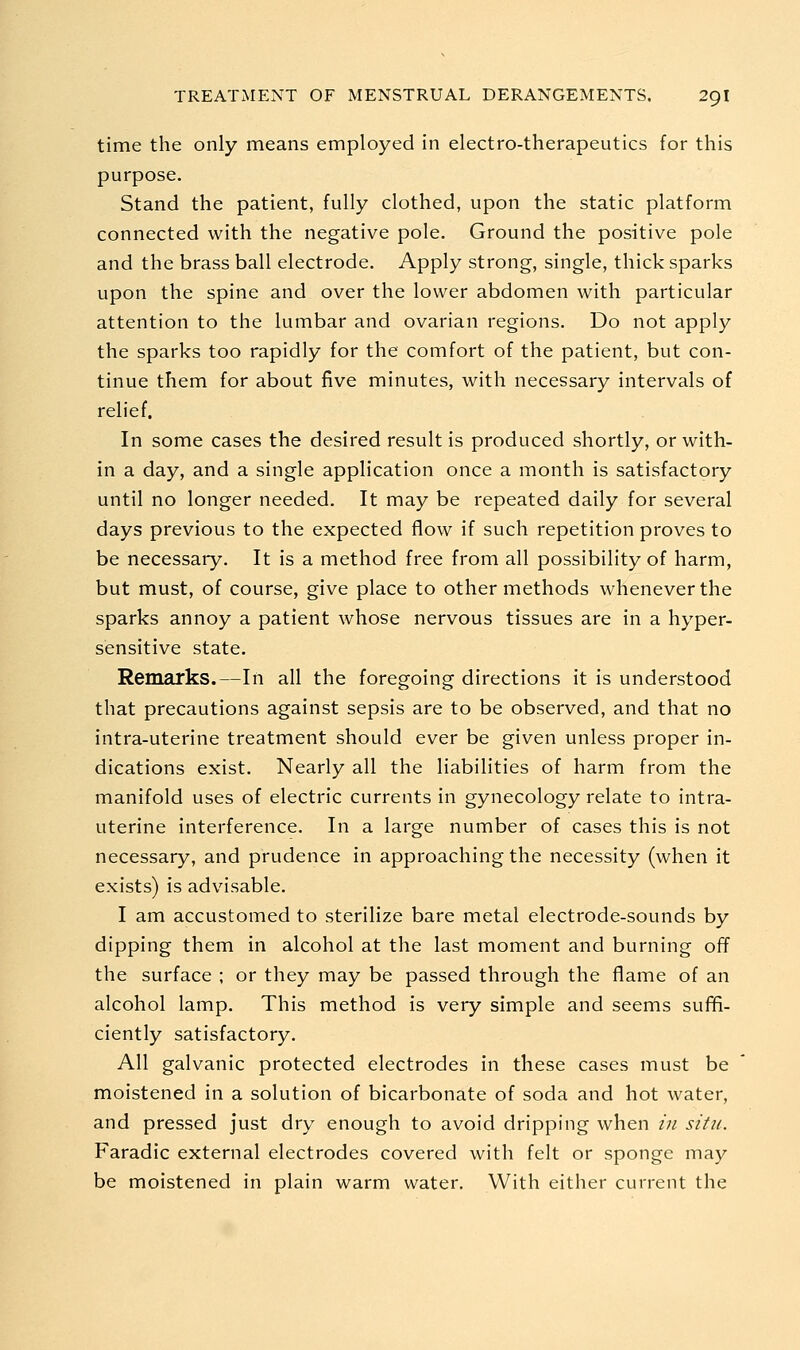 time the only means employed in electro-therapeutics for this purpose. Stand the patient, fully clothed, upon the static platform connected with the negative pole. Ground the positive pole and the brass ball electrode. Apply strong, single, thick sparks upon the spine and over the lower abdomen with particular attention to the lumbar and ovarian regions. Do not apply the sparks too rapidly for the comfort of the patient, but con- tinue them for about five minutes, with necessary intervals of relief. In some cases the desired result is produced shortly, or with- in a day, and a single application once a month is satisfactory until no longer needed. It may be repeated daily for several days previous to the expected flow if such repetition proves to be necessary. It is a method free from all possibility of harm, but must, of course, give place to other methods whenever the sparks annoy a patient whose nervous tissues are in a hyper- sensitive state. Remarks.—In all the foregoing directions it is understood that precautions against sepsis are to be observed, and that no intra-uterine treatment should ever be given unless proper in- dications exist. Nearly all the liabilities of harm from the manifold uses of electric currents in gynecology relate to intra- uterine interference. In a large number of cases this is not necessary, and prudence in approaching the necessity (when it exists) is advisable. I am accustomed to sterilize bare metal electrode-sounds by dipping them in alcohol at the last moment and burning off the surface ; or they may be passed through the flame of an alcohol lamp. This method is very simple and seems suffi- ciently satisfactory. All galvanic protected electrodes in these cases must be moistened in a solution of bicarbonate of soda and hot water, and pressed just dry enough to avoid dripping when in situ. Faradic external electrodes covered with felt or sponge may be moistened in plain warm water. With either current the