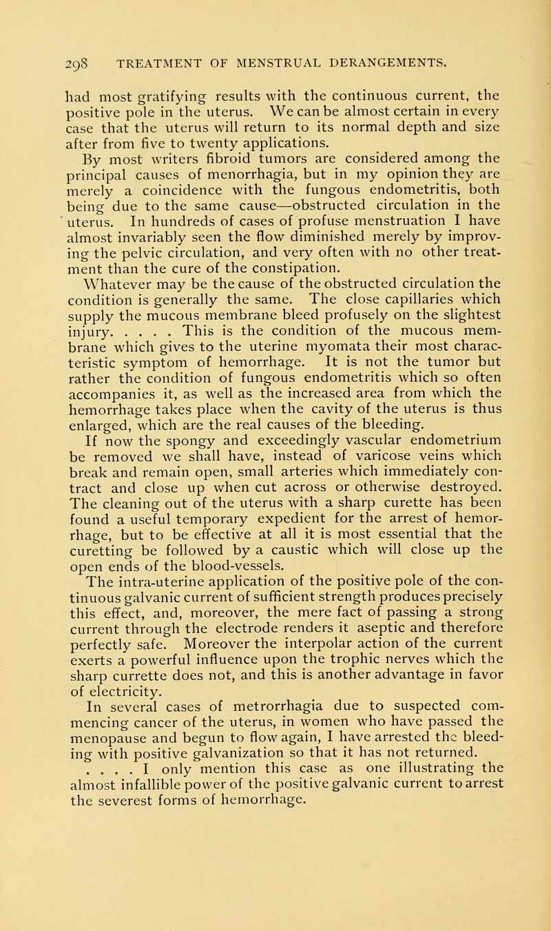 had most gratifying results with the continuous current, the positive pole in the uterus. We can be almost certain in every case that the uterus will return to its normal depth and size after from five to twenty applications. By most writers fibroid tumors are considered among the principal causes of menorrhagia, but in my opinion they are merely a coincidence with the fungous endometritis, both being due to the same cause—obstructed circulation in the ' uterus. In hundreds of cases of profuse menstruation I have almost invariably seen the flow diminished merely by improv- ing the pelvic circulation, and very often with no other treat- ment than the cure of the constipation. Whatever may be the cause of the obstructed circulation the condition is generally the same. The close capillaries which supply the mucous membrane bleed profusely on the slightest injury This is the condition of the mucous mem- brane which gives to the uterine myomata their most charac- teristic symptom of hemorrhage. It is not the tumor but rather the condition of fungous endometritis which so often accompanies it, as well as the increased area from which the hemorrhage takes place when the cavity of the uterus is thus enlarged, which are the real causes of the bleeding. If now the spongy and exceedingly vascular endometrium be removed we shall have, instead of varicose veins which break and remain open, small arteries which immediately con- tract and close up when cut across or otherwise destroyed. The cleaning out of the uterus with a sharp curette has been found a useful temporary expedient for the arrest of hemor- rhage, but to be effective at all it is most essential that the curetting be followed by a caustic which will close up the open ends of the blood-vessels. The intra-uterine application of the positive pole of the con- tinuous galvanic current of sufficient strength produces precisely this effect, and, moreover, the mere fact of passing a strong current through the electrode renders it aseptic and therefore perfectly safe. Moreover the interpolar action of the current exerts a powerful influence upon the trophic nerves which the sharp currette does not, and this is another advantage in favor of electricity. In several cases of metrorrhagia due to suspected com- mencing cancer of the uterus, in women who have passed the menopause and begun to flow again, I have arrested the bleed- ing with positive galvanization so that it has not returned. .... I only mention this case as one illustrating the almost infallible power of the positive galvanic current to arrest the severest forms of hemorrhage.