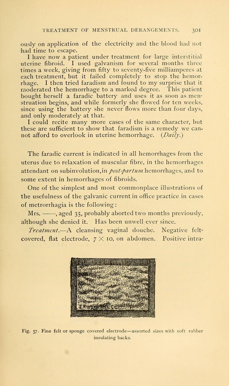 ously on application of the electricity and the blood had not had time to escape. I have now a patient under treatment for large interstitial uterine fibroid. I used galvanism for several months three times a week, giving from fifty to seventy-five milliamperes at each treatment, but it failed completely to stop the hemor- rhage. I then tried faradism and found to my surprise that it moderated the hemorrhage to a marked degree. This patient bought herself a faradic battery and uses it as soon as men- struation begins, and while forrrierly she flowed for ten weeks, since using the battery she never flows more than four days, and only moderately at that. I could recite many more cases of the same character, but these are sufUcient to show that faradism is a remedy we can- not afford to overlook in uterine hemorrhage. {Daily.) The faradic current is indicated in all hemorrhages from the uterus due to relaxation of muscular fibre, in the hemorrhages attendant on subinvolution,in/^jr/-/«r/M;/z hemorrhages, and to some extent in hemorrhages of fibroids. One of the simplest and most commonplace illustrations of the usefulness of the galvanic current in office practice in cases of metrorrhagia is the following: Mrs. ; aged 35, probably aborted two months previously, although she denied it. Has been unwell ever since. Treatment.—A cleansing vaginal douche. Negative felt- covered, flat electrode, 7 X 10, on abdomen. Positive intra- Fig. 57. Fine felt or sponge covered electrode—assorted sizes with soft rubber