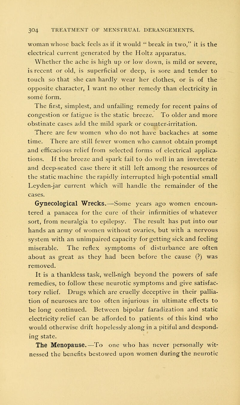 woman wliose back feels as if it would  break in two, it is the electrical current generated by the Holtz apparatus. Whether the ache is high up or low down, is mild or severe, is recent or old, is superficial or deep, is sore and tender to touch so that she can hardly wear her clothes, or is of the opposite character, I want no other remedy than electricity in some form. The first, simplest, and unfailing remedy for recent pains of congestion or fatigue is the static breeze. To older and more obstinate cases add the mild spark or counter-irritation. There are few women who do not have backaches at some time. There are still fewer women who cannot obtain prompt and ef^cacious relief from selected forms of electrical applica- tions. If the breeze and spark fail to do well in an inveterate and deep-seated case there it still left among the resources of the static machine the rapidly interrupted high-potential small Leyden-jar current which will handle the remainder of the cases. Gynecological Wrecks.—Some years ago women encoun- tered a panacea for the cure of their infirmities of whatever sort, from neuralgia to epilepsy. The result has put into our hands an army of women without ovaries, but with a nervous system with an unimpaired capacity for getting sick and feeling miserable. The reflex symptoms of disturbance are often about as great as they had been before the cause (?) was removed. It is a thankless task, well-nigh beyond the powers of safe remedies, to follow these neurotic symptoms and give satisfac- tory relief. Drugs which are cruelly deceptive in their pallia- tion of neuroses are too often injurious in ultimate effects to be long continued. Between bipolar faradization and static electricity relief can be afforded to patients of this kind who would otherwise drift hopelessly along in a pitiful and despond- ing state. The Menopause.—To one who has never personally wit- nessed the benefits bestowed upon women during the neurotic