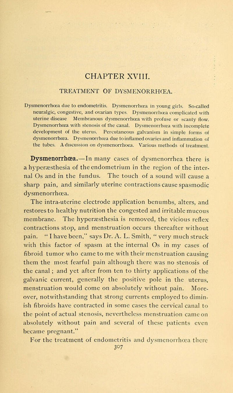 CHAPTER XVIII. TREATMENT OF DYSMENORRHCEA. Dysmenorrhoea due to endometritis. Dysmenorrhoea in young girls. So-called neuralgic, congestive, and ovarian types. Dysmenorrhoea complicated with uterine disease Membranous dysmenorrhoea with profuse or scanty flow. Dysmenorrhoea with stenosis of the canal. Dysmenorrhoea with incomplete development of the uterus. Percutaneous galvanism in simple forms of dysmenorrhoea. Dysmenorrhoea due to inflamed ovaries and inflammation of the tubes. A discussion on dysmenorrhoea. Various methods of treatment. Dysmenorrhoea.—In many cases of dysmenorrhea there is a hyperaesthesia of the endometrium in the region of the inter- nal Os and in the fundus. The touch of a sound will cause a sharp pain, and similarly uterine contractions cause spasmodic dysmenorrhoea. The intra-uterine electrode application benumbs, alters, and restores to healthy nutrition the congested and irritable mucous membrane. The hyperaesthesia is removed, the vicious reflex contractions stop, and menstruation occurs thereafter without pain.  I have been, says Dr. A. L. Smith,  very much struck with this factor of spasm at the internal Os in my cases of fibroid tumor who came to me with their menstruation causing o them the most fearful pain although there was no stenosis of the canal ; and yet after from ten to thirty applications of the galvanic current, generally the positive pole in the uterus, menstruation would come on absolutely without pain. More- over, notwithstanding that strong currents employed to dimin- ish fibroids have contracted in some cases the cervical canal to the point of actual stenosis, nevertheless menstruation came on absolutely without pain and several of these patients even became pregnant. For the treatment of endometritis and dysmenorrhoea there