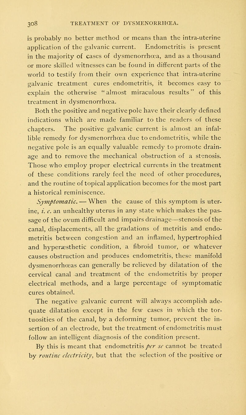 is probably no better method or means than the intra-uterine application of the galvanic current. Endometritis is present in the majority of cases of dysmenorrhoea, and as a thousand or more skilled witnesses can be found in different parts of the world to testify from their own experience that intra-uterine galvanic treatment cures endometritis, it becomes easy to explain the otherwise  almost miraculous results of this treatment in dysmenorrhoea. Both the positive and negative pole have their clearly defined indications which are made familiar to the readers of these chapters. The positive galvanic current is almost an infal- lible remedy for dysmenorrhoea due to endometritis, while the negative pole is an equally valuable remedy to promote drain- age and to remove the mechanical obstruction of a stenosis. Those who employ proper electrical currents in the treatment of these conditions rarely feel the need of other procedures, and the routine of topical application becomes for the most part a historical reminiscence. Symptomatic. — When the cause of this symptom is uter- ine, i. e. an unhealthy uterus in any state which makes the pas- sage of the ovum difificult and impairs drainage—stenosis of the canal, displacements, all the gradations of metritis and endo- metritis between congestion and an inflamed, hypertrophied and hypersesthetic condition, a fibroid tumor, or whatever causes obstruction and produces endometritis, these manifold dysmenorrhoeas can generally be relieved by dilatation of the cervical canal and treatment of the endometritis by proper electrical methods, and a large percentage of symptomatic cures obtained. The negative galvanic current will always accomplish ade- quate dilatation except in the few cases in which the tor- tuosities of the canal, by a deforming tumor, prevent the in- sertion of an electrode, but the treatment of endometritis must follow an intelligent diagnosis of the condition present. By this is meant that endometritis/^r se cannot be treated by routine electricity, but that the selection of the positive or