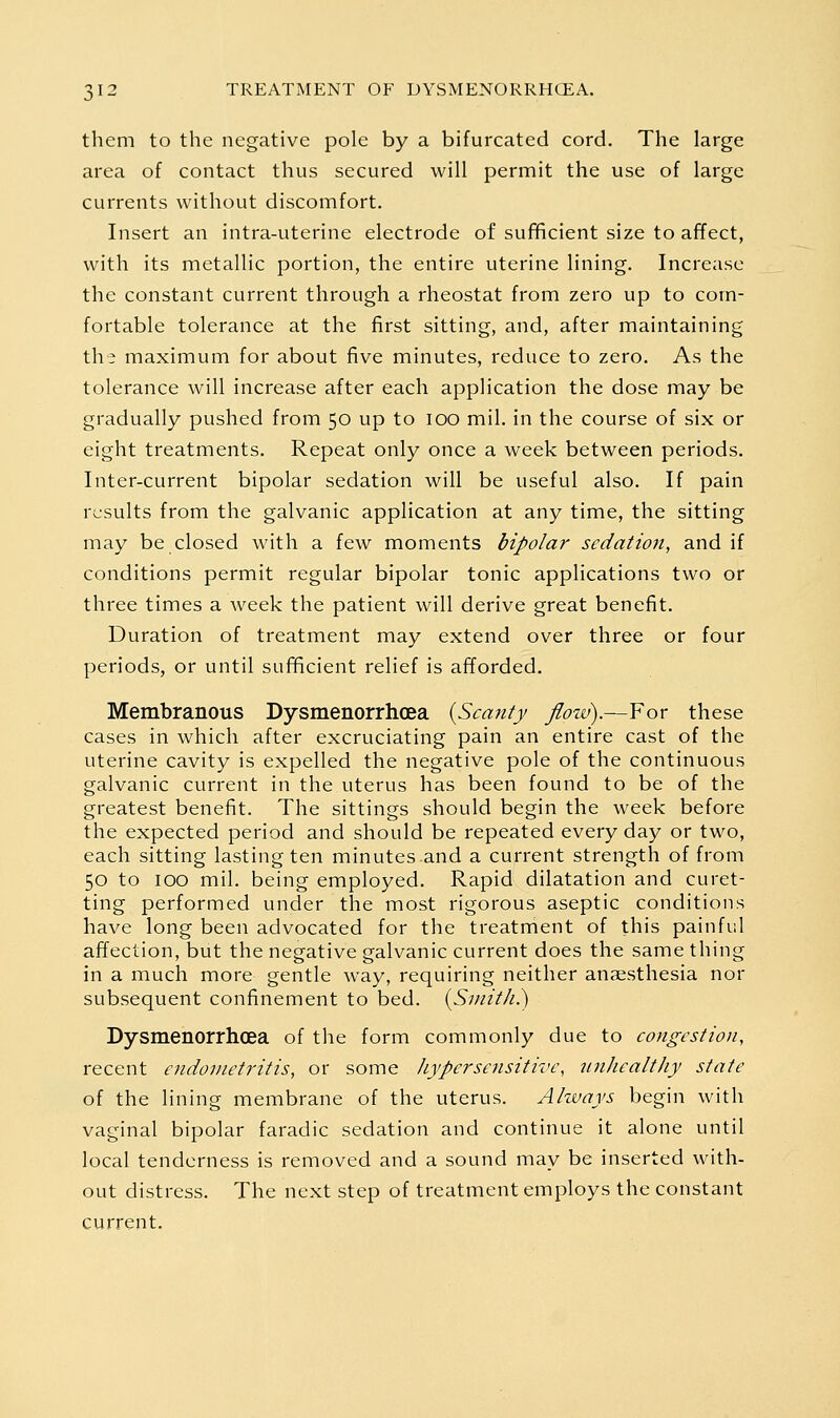them to the negative pole by a bifurcated cord. The large area of contact thus secured will permit the use of large currents without discomfort. Insert an intra-uterine electrode of sufificient size to affect, with its metallic portion, the entire uterine lining. Increase the constant current through a rheostat from zero up to com- fortable tolerance at the first sitting, and, after maintaining the maximum for about five minutes, reduce to zero. As the tolerance will increase after each application the dose may be gradually pushed from 50 up to 100 mil. in the course of six or eight treatments. Repeat only once a week between periods. Inter-current bipolar sedation will be useful also. If pain results from the galvanic application at any time, the sitting may be closed with a few moments bipolar sedation, and if conditions permit regular bipolar tonic applications two or three times a week the patient will derive great benefit. Duration of treatment may extend over three or four periods, or until sufificient relief is afforded. Membranous Dysmenorrhcea {Scanty flow).—For these cases in which after excruciating pain an entire cast of the uterine cavity is expelled the negative pole of the continuous galvanic current in the uterus has been found to be of the greatest benefit. The sittings should begin the week before the expected period and should be repeated every day or two, each sitting lasting ten minutes and a current strength of from 50 to 100 mil. being employed. Rapid dilatation and curet- ting performed under the most rigorous aseptic conditions have long been advocated for the treatment of this painful affection, but the negative galvanic current does the same thing in a much more gentle way, requiring neither anpesthesia nor subsequent confinement to bed. [Smith.) Dysmenorrhcea of the form commonly due to congestion, recent endometritis, or some hypersensitive, unhealthy state of the lining membrane of the uterus. Always begin with vaginal bipolar faradic sedation and continue it alone until local tenderness is removed and a sound may be inserted with- out distress. The next step of treatment employs the constant current.