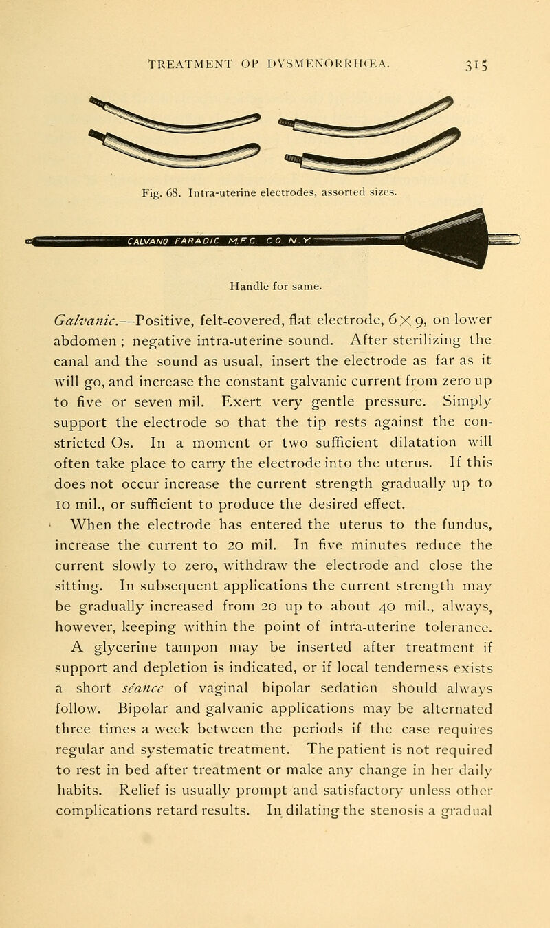 Fig. 68. Intra-uterine electrodes, assorted sizes. Handle for same. Galvanic.—Positive, felt-covered, flat electrode, 6X9, on lower abdomen ; negative intra-uterine sound. After sterilizing the canal and the sound as usual, insert the electrode as far as it will go, and increase the constant galvanic current from zero up to five or seven mil. Exert very gentle pressure. Simply support the electrode so that the tip rests against the con- stricted Os. In a moment or two sufficient dilatation will often take place to carry the electrode into the uterus. If this does not occur increase the current strength gradually up to 10 mil., or sufficient to produce the desired effect. ' When the electrode has entered the uterus to the fundus, increase the current to 20 mil. In five minutes reduce the current slowly to zero, withdraw the electrode and close the sitting. In subsequent applications the current strength may be gradually increased from 20 up to about 40 mil., always, however, keeping within the point of intra-uterine tolerance. A glycerine tampon may be inserted after treatment if support and depletion is indicated, or if local tenderness exists a short seance of vaginal bipolar sedation should always follow. Bipolar and galvanic applications may be alternated three times a week between the periods if the case requires regular and systematic treatment. The patient is not required to rest in bed after treatment or make any change in her daily habits. Relief is usually prompt and satisfactory unless other complications retard results. In_ dilating the stenosis a gradual