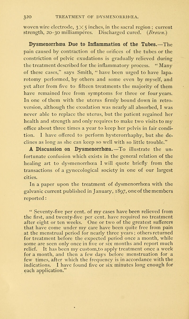 woven wire electrode, 3X5 inches, in the sacral region ; current strength, 20-30 miUiamperes. Discharged cured. {Brown.) Dysmenorrhcea Due to Inflammation of the Tubes.—The pain caused by contraction of the orifices of the tubes or the constriction of pelvic exudations is gradually relieved during the treatment described for the inflammatory process.  Many of these cases, says Smith,  have been urged to have lapa- rotomy performed, by others and some even by myself, and yet after from five to fifteen treatments the majority of them have remained free from symptoms for three or four years. In one of them with the uterus firmly bound down in retro- version, although the exudation was nearly all absorbed, I was never able to replace the uterus, but the patient regained her health and strength and only requires to make two visits to my ofifice about three times a year to keep her pelvis in fair condi- tion. I have offered to perform hysterorrhaphy, but she de- clines as long as she can keep so well with so little trouble. A Discussion on Dysmenorrhcea.—To illustrate the un- fortunate confusion which exists in the general relation of the healing art to dysmenorrhcea I will quote briefly from the transactions of a gynecological society in one of our largest cities. In a paper upon the treatment of dysmenorrhcea with the galvanic current published in January, 1897, one of the members reported:  Seventy-five per cent, of my cases have been relieved from the first, and twenty-five per cent, have required no treatment after eight or ten weeks. One or two of the greatest sufTerers that have come under my care have been quite free from pain at the menstrual period for nearly three years; others returned for treatment before the expected period once a month, while some are seen only once in five or six months and report much relief. It has been my custom.to apply treatment once a week for a month, and then a few days before menstruation for a few times, after which the frequency is in accordance with the indications. I have found five or six minutes long enough for each application.