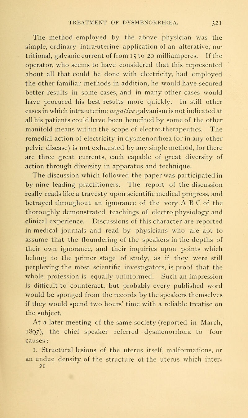 The method employed by the above physician was the simple, ordinary intra-uterine apphcation of an alterative, nu- tritional, galvanic current of from 15 to 20 milliamperes. If the operator, who seems to have considered that this represented about all that could be done with electricity, had employed the other familiar methods in addition, he would have secured better results in some cases, and in many other cases would have procured his best results more quickly. In still other cases in which intra-uterine negative galvanism is not indicated at all his patients could have been benefited by some of the other manifold means within the scope of electro-therapeutics. The remedial action of electricity in dysmenorrhoea (or in any other pelvic disease) is not exhausted by any single method, for there are three great currents, each capable of great diversity of action through diversity in apparatus and technique. The discussion which followed the paper was participated in by nine leading practitioners. The report of the discussion really reads like a travesty upon scientific medical progress, and betrayed throughout an ignorance of the very A B C of the thoroughly demonstrated teachings of electro-physiology and clinical experience. Discussions of this character are reported in medical journals and read by physicians who are apt to assume that the floundering of the speakers in the depths of their own ignorance, and their inquiries upon points which belong to the primer stage of study, as if they were still perplexing the most scientific investigators, is proof that the whole profession is equally uninformed. Such an impression is difficult to counteract, but probably every published word would be sponged from the records by the speakers themselves if they would spend two hours' time with a reliable treatise on the subject. At a later meeting of the same society (reported in March, 1897), the chief speaker referred dysmenorrhoea to four causes: I. Structural lesions of the uterus itself, malformations, or an undue density of the structure of the uterus which inter- 21