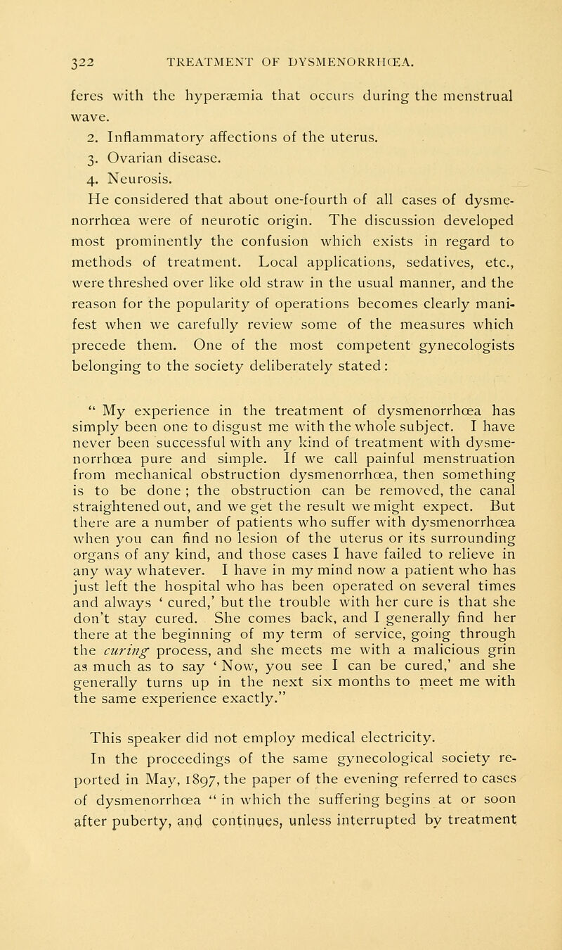 feres with the hyperaemia that occurs during the menstrual wave. 2. Inflammatory affections of the uterus. 3. Ovarian disease. 4. Neurosis. He considered that about one-fourth of all cases of dysme- norrhoea were of neurotic origin. The discussion developed most prominently the confusion which exists in regard to methods of treatment. Local applications, sedatives, etc., were threshed over like old straw in the usual manner, and the reason for the popularity of operations becomes clearly mani- fest when we carefully review some of the measures which precede them. One of the most competent gynecologists belonging to the society deliberately stated:  My experience in the treatment of dysmenorrhoea has simply been one to disgust me with the whole subject. I have never been successful with any kind of treatment with dysme- norrhoea pure and simple. If we call painful menstruation from mechanical obstruction dysmenorrhoea, then something is to be done ; the obstruction can be removed, the canal straightened out, and we get the result we might expect. But there are a number of patients who suffer with dysmenorrhoea when you can find no lesion of the uterus or its surrounding organs of any kind, and those cases I have failed to relieve in any way whatever. I have in my mind now a patient who has just left the hospital who has been operated on several times and always ' cured,' but the trouble with her cure is that she don't stay cured. She comes back, and I generally find her there at the beginning of my term of service, going through the curing process, and she meets me with a malicious grin as much as to say ' Now, you see I can be cured,' and she generally turns up in the next six months to meet me with the same experience exactly. This speaker did not employ medical electricity. In the proceedings of the same gynecological society re- ported in May, 1897, the paper of the evening referred to cases of dysmenorrhoea  in which the suffering begins at or soon after puberty, and continues, unless interrupted by treatment