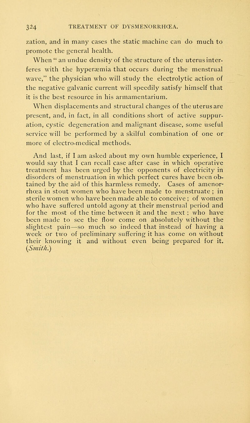 zation, and in many cases the static machine can do much to promote the general health. When  an undue density of the structure of the uterus inter- feres with the hyperaemia that occurs during the menstrual wave, the physician who will study the electrolytic action of the negative galvanic current will speedily satisfy himself that it is the best resource in his armamentarium. When displacements and structural changes of the uterus are present, and, in fact, in all conditions short of active suppur- ation, cystic degeneration and malignant disease, some useful service will be performed by a skilful combination of one or more of electro-medical methods. And last, if I am asked about my own humble experience, I would say that I can recall case after case in which operative treatment has been urged by the opponents of electricity in disorders of menstruation in which perfect cures have been ob- tained by the aid of this harmless remedy. Cases of amenor- rhcea in stout women who have been made to menstruate ; in sterile women who have been made able to conceive ; of women who have suffered untold agony at their menstrual period and for the most of the time between it and the next ; who have been made to see the flow come on absolutely without the slightest pain—so much so indeed that instead of having a week or two of preliminary suffering it has come on without their knowing it and without even being prepared for it.
