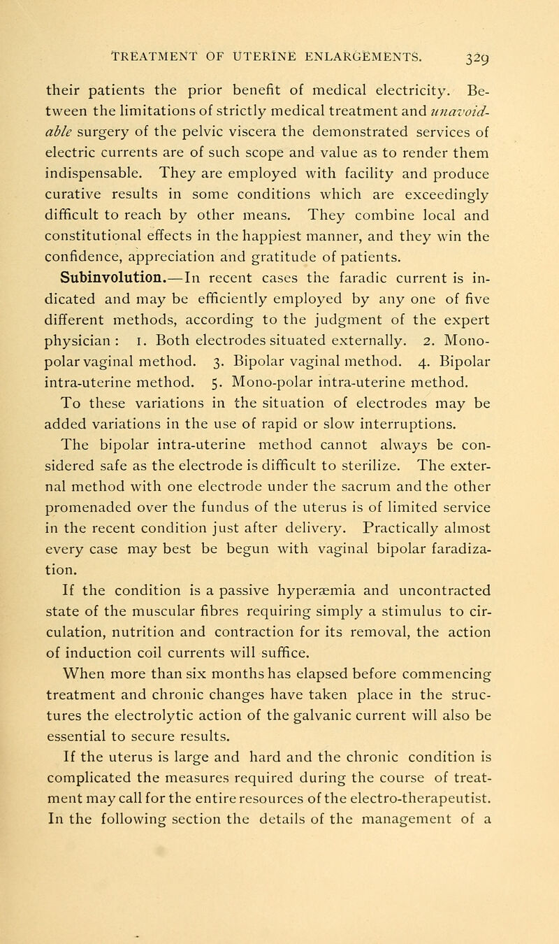 their patients the prior benefit of medical electricity. Be- tween the limitations of strictly medical treatment and unavoid- able surgery of the pelvic viscera the demonstrated services of electric currents are of such scope and value as to render them indispensable. They are employed with facility and produce curative results in some conditions which are exceedingly difificult to reach by other means. They combine local and constitutional effects in the happiest manner, and they win the confidence, appreciation and gratitude of patients. Subinvolution.—In recent cases the faradic current is in- dicated and may be efificiently employed by any one of five different methods, according to the judgment of the expert physician: i. Both electrodes situated externally. 2. Mono- polar vaginal method. 3. Bipolar vaginal method. 4. Bipolar intra-uterine method. 5- Mono-polar intra-uterine method. To these variations in the situation of electrodes may be added variations in the use of rapid or slow interruptions. The bipolar intra-uterine method cannot always be con- sidered safe as the electrode is difificult to sterilize. The exter- nal method with one electrode under the sacrum and the other promenaded over the fundus of the uterus is of limited service in the recent condition just after delivery. Practically almost every case may best be begun with vaginal bipolar faradiza- tion. If the condition is a passive hyperaemia and uncontracted state of the muscular fibres requiring simply a stimulus to cir- culation, nutrition and contraction for its removal, the action of induction coil currents will suffice. When more than six months has elapsed before commencing treatment and chronic changes have taken place in the struc- tures the electrolytic action of the galvanic current will also be essential to secure results. If the uterus is large and hard and the chronic condition is complicated the measures required during the course of treat- ment may call for the entire resources of the electro-therapeutist. In the following section the details of the management of a