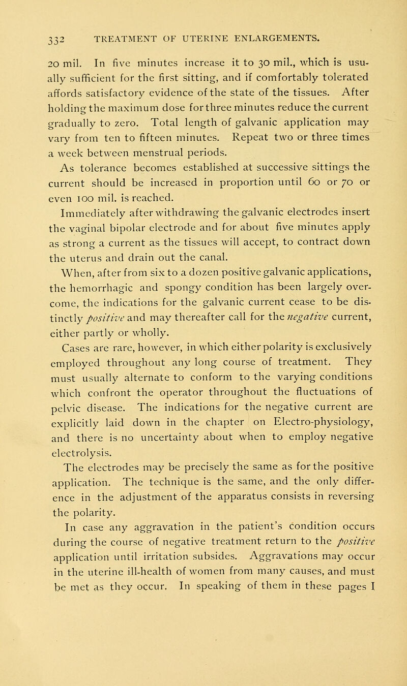 20 mil. In five minutes increase it to 30 mil., which is usu- ally sufficient for the first sitting, and if comfortably tolerated affords satisfactory evidence of the state of the tissues. After holding the maximum dose for three minutes reduce the current gradually to zero. Total length of galvanic application may vary from ten to fifteen minutes. Repeat two or three times a week between menstrual periods. As tolerance becomes established at successive sittings the current should be increased in proportion until 60 or 70 or even 100 mil. is reached. Immediately after withdrawing the galvanic electrodes insert the vaginal bipolar electrode and for about five minutes apply as strong a current as the tissues will accept, to contract down the uterus and drain out the canal. When, after from six to a dozen positive galvanic applications, the hemorrhagic and spongy condition has been largely over- come, the indications for the galvanic current cease to be dis- tinctly positive and may thereafter call for the negative current, either partly or wholly. Cases are rare, however, in which either polarity is exclusively employed throughout any long course of treatment. They must usually alternate to conform to the varying conditions which confront the operator throughout the fluctuations of pelvic disease. The indications for the negative current are explicitly laid down in the chapter on Electro-physiology, and there is no uncertainty about when to employ negative electrolysis. The electrodes may be precisely the same as for the positive application. The technique is the same, and the only differ- ence in the adjustment of the apparatus consists in reversing the polarity. In case any aggravation in the patient's condition occurs during the course of negative treatment return to the positive application until irritation subsides. Aggravations may occur in the uterine ill-health of women from many causes, and must be met as they occur. In speaking of them in these pages I