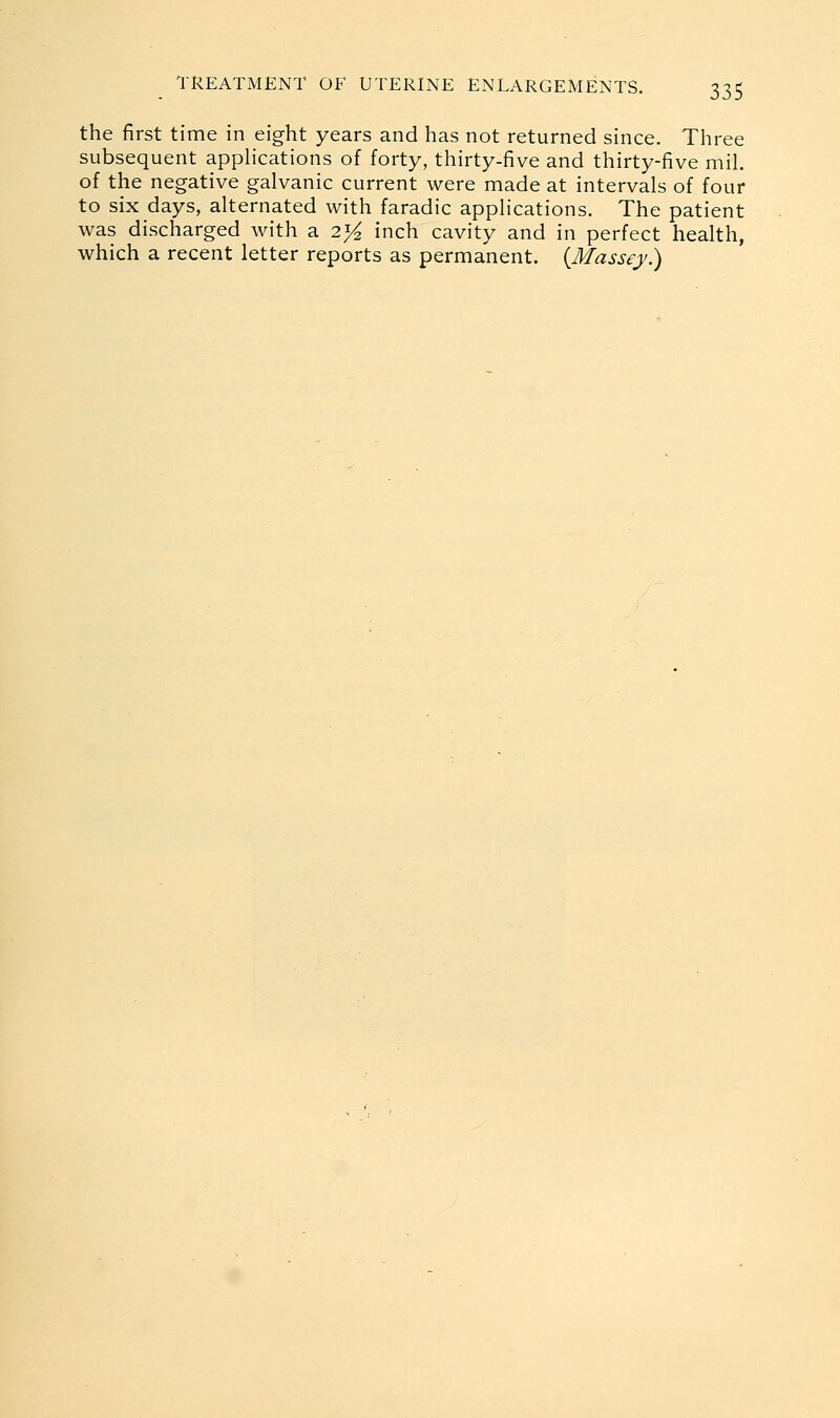 the first time in eight years and has not returned since. Three subsequent appHcations of forty, thirty-five and thirty-five mil. of the negative galvanic current were made at intervals of four to six days, alternated with faradic applications. The patient was discharged with a 2^ inch cavity and in perfect health, which a recent letter reports as permanent. {Massey.)