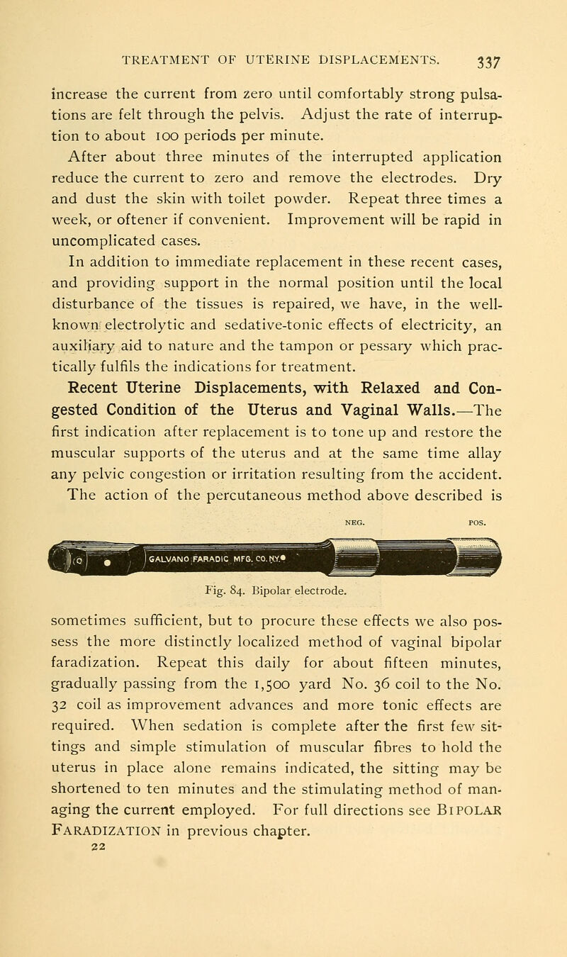 increase the current from zero until comfortably strong pulsa- tions are felt through the pelvis. Adjust the rate of interrup- tion to about 100 periods per minute. After about three minutes of the interrupted application reduce the current to zero and remove the electrodes. Dry and dust the skin with toilet powder. Repeat three times a week, or oftener if convenient. Improvement will be rapid in uncomplicated cases. In addition to immediate replacement in these recent cases, and providing support in the normal position until the local disturbance of the tissues is repaired, we have, in the well- known electrolytic and sedative-tonic effects of electricity, an auxiliary aid to nature and the tampon or pessary which prac- tically fulfils the indications for treatment. Recent Uterine Displacements, with Relaxed and Con- gested Condition of the Uterus and Vaginal Walls.—The first indication after replacement is to tone up and restore the muscular supports of the uterus and at the same time allay any pelvic congestion or irritation resulting from the accident. The action of the percutaneous method above described is Fig. 84. Bipolar electrode. sometimes sufficient, but to procure these effects we also pos- sess the more distinctly localized method of vaginal bipolar faradization. Repeat this daily for about fifteen minutes, gradually passing from the 1,500 yard No. 36 coil to the No. 32 coil as improvement advances and more tonic effects are required. When sedation is complete after the first few sit- tings and simple stimulation of muscular fibres to hold the uterus in place alone remains indicated, the sitting may be shortened to ten minutes and the stimulating method of man- aging the current employed. For full directions see BIPOLAR Faradization in previous chapter. 22