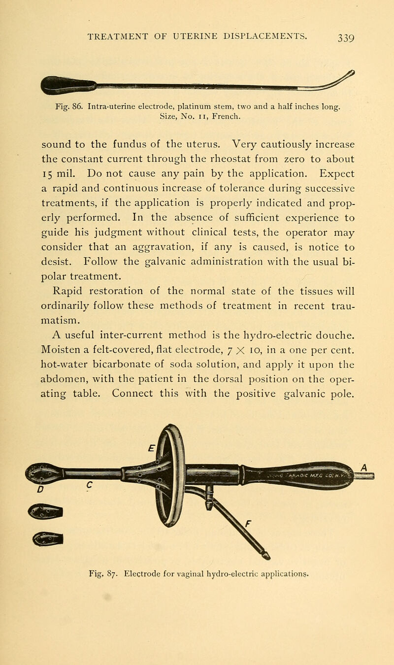 Fig. 86. Intra-uterine electrode, platinum stem, two and a half inches long. Size, No. II, French. sound to the fundus of the uterus. Very cautiously increase the constant current through the rheostat from zero to about 15 mil. Do not cause any pain by the application. Expect a rapid and continuous increase of tolerance during successive treatments, if the application is properly indicated and prop- erly performed. In the absence of sufficient experience to guide his judgment without clinical tests, the operator may consider that an aggravation, if any is caused, is notice to desist. Follow the galvanic administration with the usual bi- polar treatment. Rapid restoration of the normal state of the tissues will ordinarily follow these methods of treatment in recent trau- matism. A useful inter-current method is the hydro-electric douche. Moisten a felt-covered, flat electrode, 7 X 10, in a one per cent. hot-water bicarbonate of soda solution, and apply it upon the abdomen, with the patient in the dorsal position on the oper- ating table. Connect this with the positive galvanic pole. Fig. 87. Electrode for vaginal hydro-electric applications.