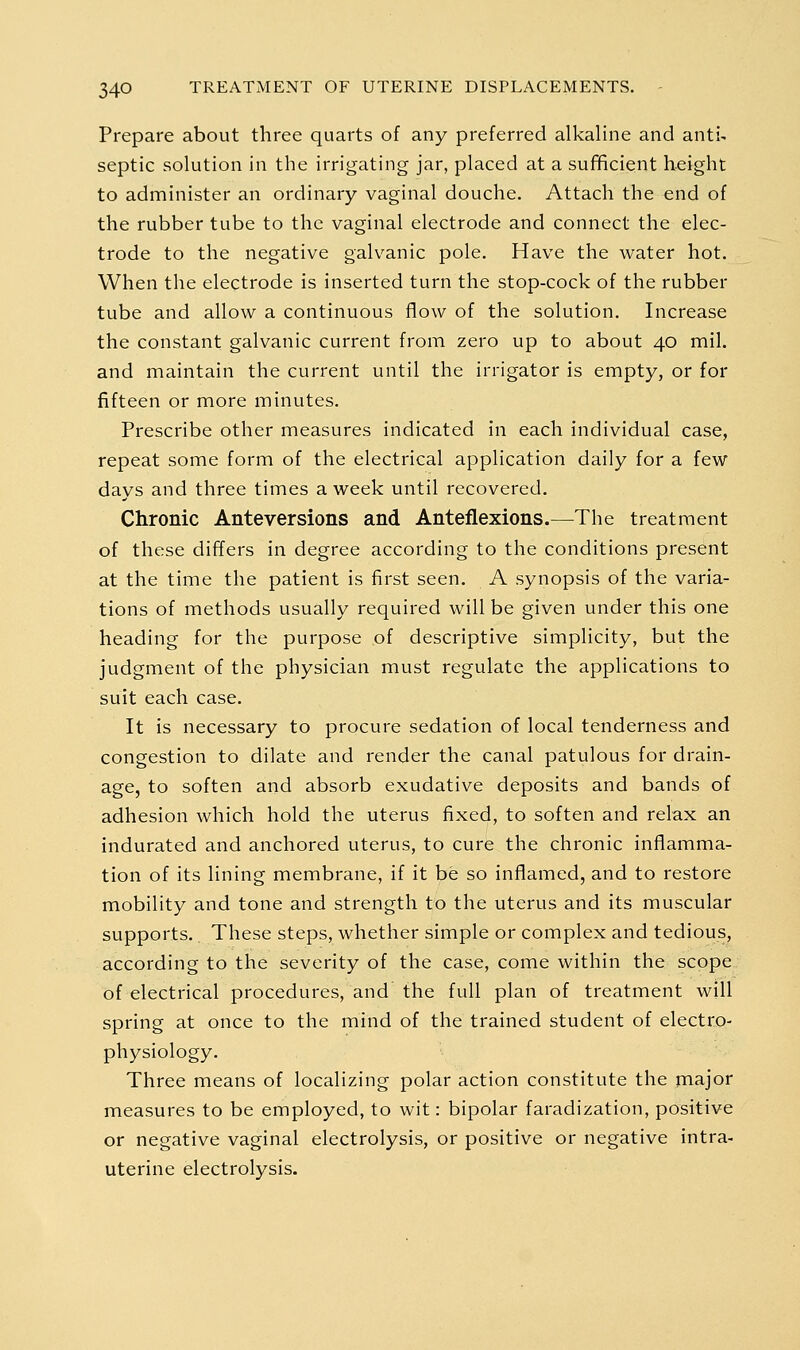 Prepare about three quarts of any preferred alkaline and anti- septic solution in the irrigating jar, placed at a sufficient height to administer an ordinary vaginal douche. Attach the end of the rubber tube to the vaginal electrode and connect the elec- trode to the negative galvanic pole. Have the water hot. When the electrode is inserted turn the stop-cock of the rubber tube and allow a continuous f^ow of the solution. Increase the constant galvanic current from zero up to about 40 mil. and maintain the current until the irrigator is empty, or for fifteen or more minutes. Prescribe other measures indicated in each individual case, repeat some form of the electrical application daily for a few days and three times a week until recovered. Chronic Anteversions and Anteflexions.—The treatment of these differs in degree according to the conditions present at the time the patient is first seen. A synopsis of the varia- tions of methods usually required will be given under this one heading for the purpose of descriptive simplicity, but the judgment of the physician must regulate the applications to suit each case. It is necessary to procure sedation of local tenderness and congestion to dilate and render the canal patulous for drain- age, to soften and absorb exudative deposits and bands of adhesion which hold the uterus fixed, to soften and relax an indurated and anchored uterus, to cure the chronic inflamma- tion of its lining membrane, if it be so inflamed, and to restore mobility and tone and strength to the uterus and its muscular supports. These steps, whether simple or complex and tedious, according to the severity of the case, come within the scope of electrical procedures, and the full plan of treatment will spring at once to the mind of the trained student of electro- physiology. Three means of localizing polar action constitute the major measures to be employed, to wit: bipolar faradization, positive or negative vaginal electrolysis, or positive or negative intra- uterine electrolysis.